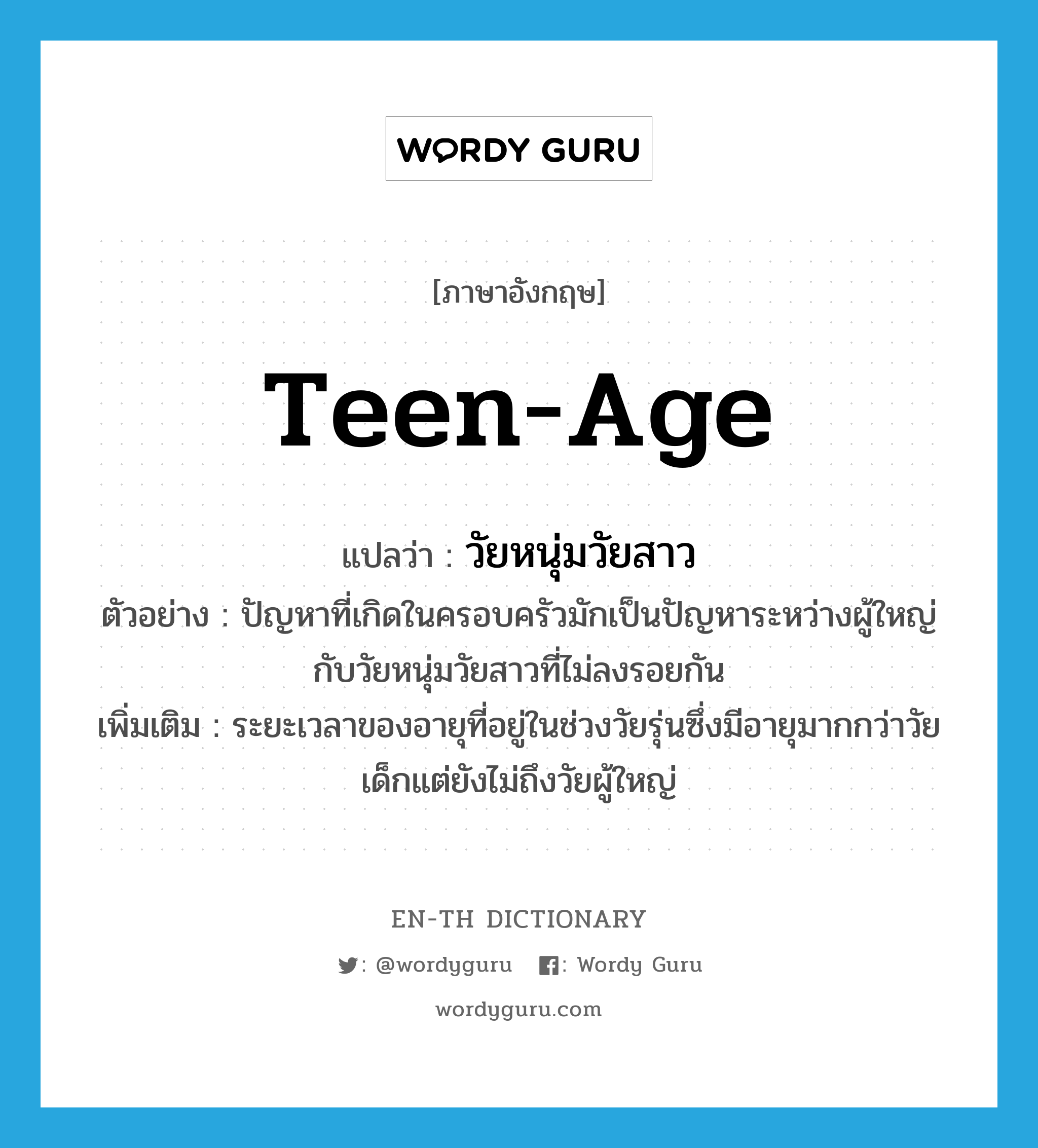 teen-age แปลว่า?, คำศัพท์ภาษาอังกฤษ teen-age แปลว่า วัยหนุ่มวัยสาว ประเภท N ตัวอย่าง ปัญหาที่เกิดในครอบครัวมักเป็นปัญหาระหว่างผู้ใหญ่กับวัยหนุ่มวัยสาวที่ไม่ลงรอยกัน เพิ่มเติม ระยะเวลาของอายุที่อยู่ในช่วงวัยรุ่นซึ่งมีอายุมากกว่าวัยเด็กแต่ยังไม่ถึงวัยผู้ใหญ่ หมวด N