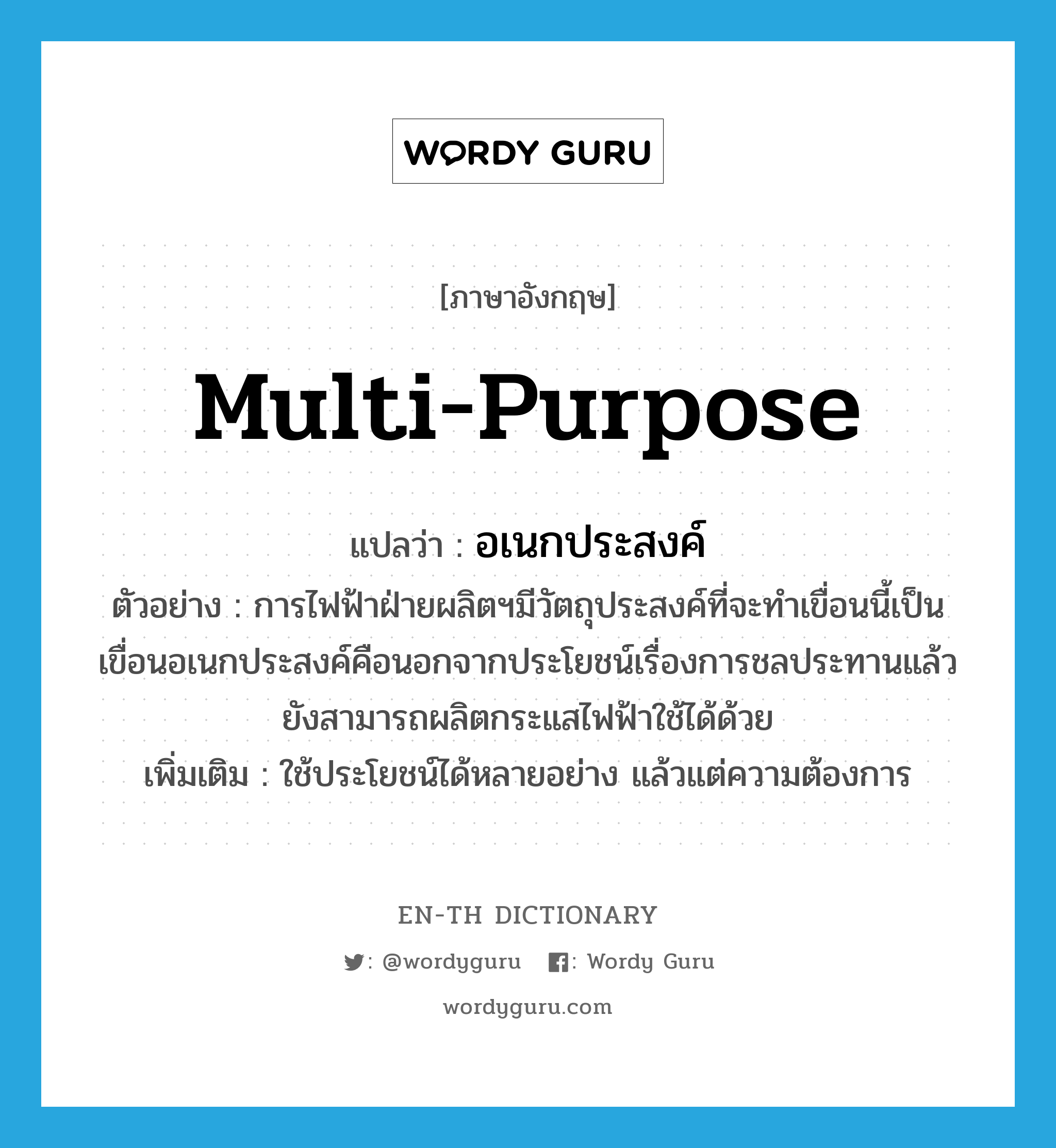 multi-purpose แปลว่า?, คำศัพท์ภาษาอังกฤษ multi-purpose แปลว่า อเนกประสงค์ ประเภท ADJ ตัวอย่าง การไฟฟ้าฝ่ายผลิตฯมีวัตถุประสงค์ที่จะทำเขื่อนนี้เป็นเขื่อนอเนกประสงค์คือนอกจากประโยชน์เรื่องการชลประทานแล้วยังสามารถผลิตกระแสไฟฟ้าใช้ได้ด้วย เพิ่มเติม ใช้ประโยชน์ได้หลายอย่าง แล้วแต่ความต้องการ หมวด ADJ
