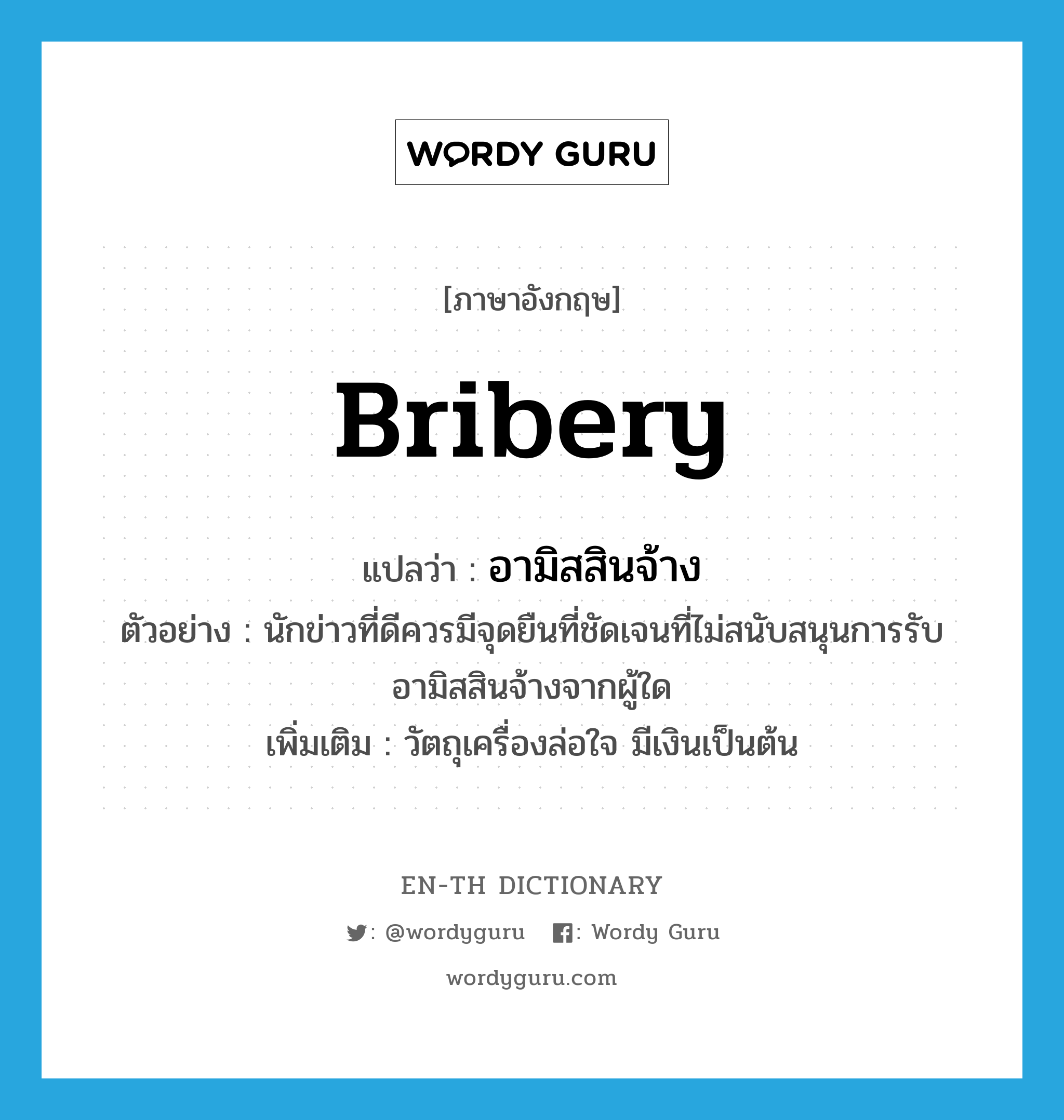 bribery แปลว่า?, คำศัพท์ภาษาอังกฤษ bribery แปลว่า อามิสสินจ้าง ประเภท N ตัวอย่าง นักข่าวที่ดีควรมีจุดยืนที่ชัดเจนที่ไม่สนับสนุนการรับอามิสสินจ้างจากผู้ใด เพิ่มเติม วัตถุเครื่องล่อใจ มีเงินเป็นต้น หมวด N