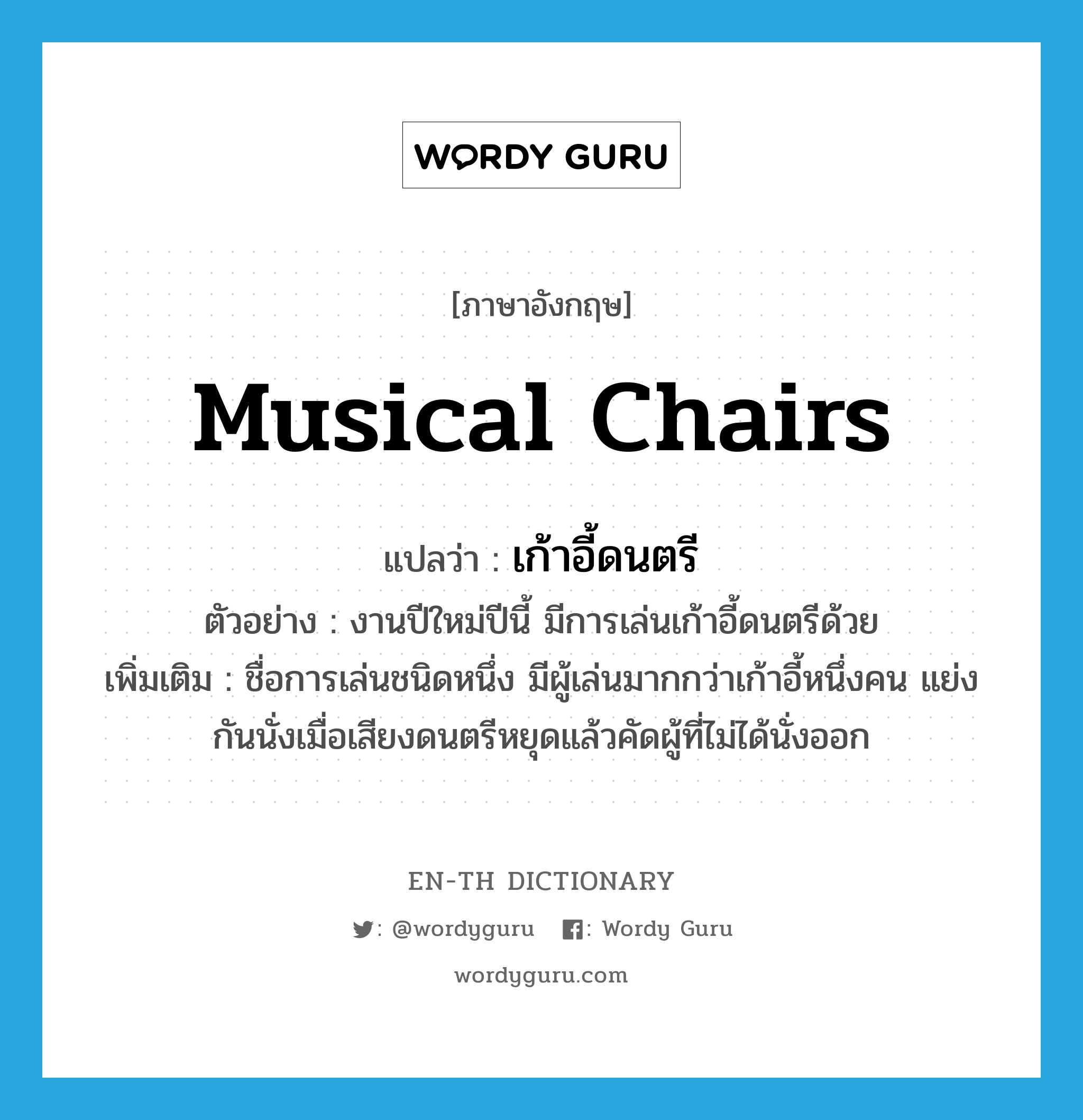เก้าอี้ดนตรี ภาษาอังกฤษ?, คำศัพท์ภาษาอังกฤษ เก้าอี้ดนตรี แปลว่า musical chairs ประเภท N ตัวอย่าง งานปีใหม่ปีนี้ มีการเล่นเก้าอี้ดนตรีด้วย เพิ่มเติม ชื่อการเล่นชนิดหนึ่ง มีผู้เล่นมากกว่าเก้าอี้หนึ่งคน แย่งกันนั่งเมื่อเสียงดนตรีหยุดแล้วคัดผู้ที่ไม่ได้นั่งออก หมวด N