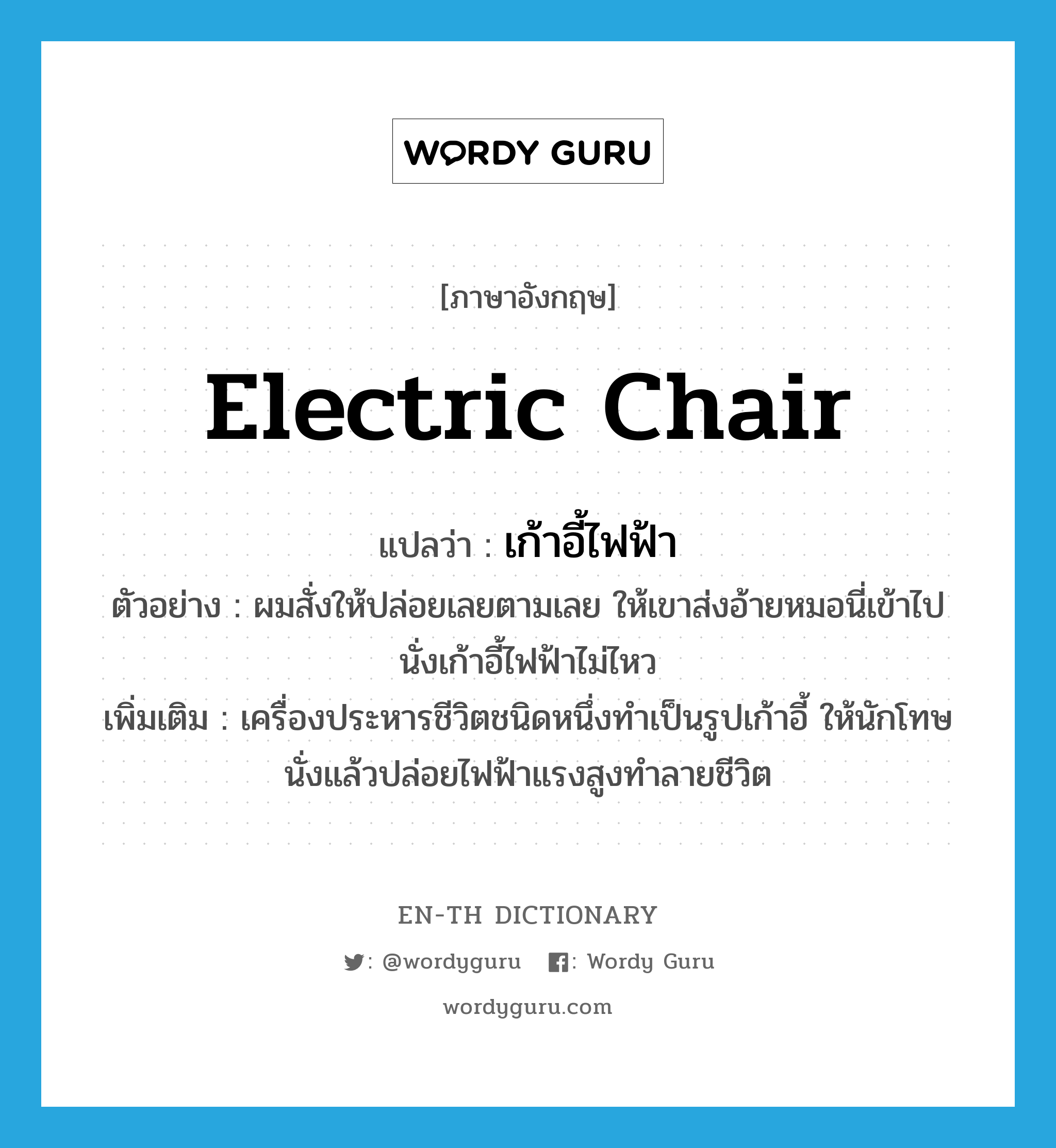 electric chair แปลว่า?, คำศัพท์ภาษาอังกฤษ electric chair แปลว่า เก้าอี้ไฟฟ้า ประเภท N ตัวอย่าง ผมสั่งให้ปล่อยเลยตามเลย ให้เขาส่งอ้ายหมอนี่เข้าไปนั่งเก้าอี้ไฟฟ้าไม่ไหว เพิ่มเติม เครื่องประหารชีวิตชนิดหนึ่งทำเป็นรูปเก้าอี้ ให้นักโทษนั่งแล้วปล่อยไฟฟ้าแรงสูงทำลายชีวิต หมวด N
