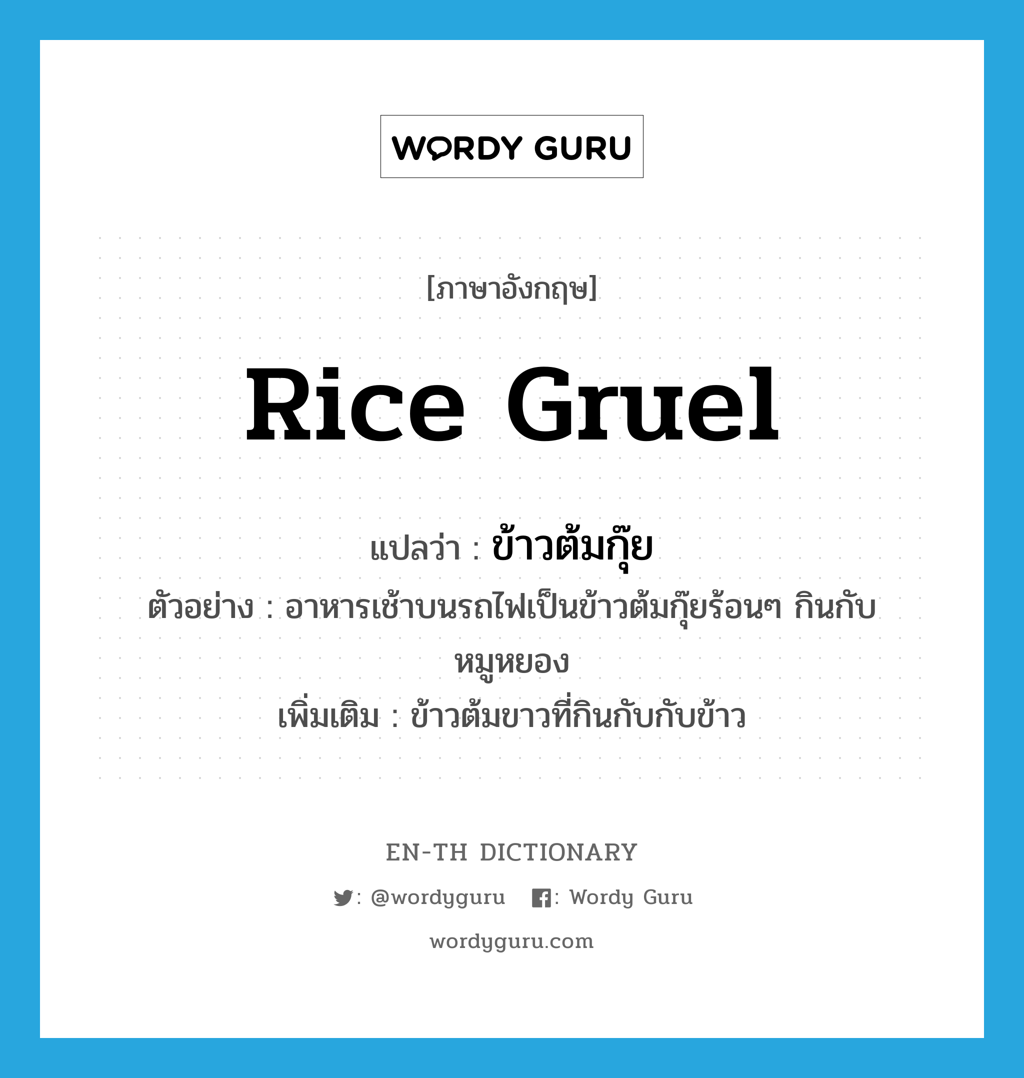 rice gruel แปลว่า?, คำศัพท์ภาษาอังกฤษ rice gruel แปลว่า ข้าวต้มกุ๊ย ประเภท N ตัวอย่าง อาหารเช้าบนรถไฟเป็นข้าวต้มกุ๊ยร้อนๆ กินกับหมูหยอง เพิ่มเติม ข้าวต้มขาวที่กินกับกับข้าว หมวด N