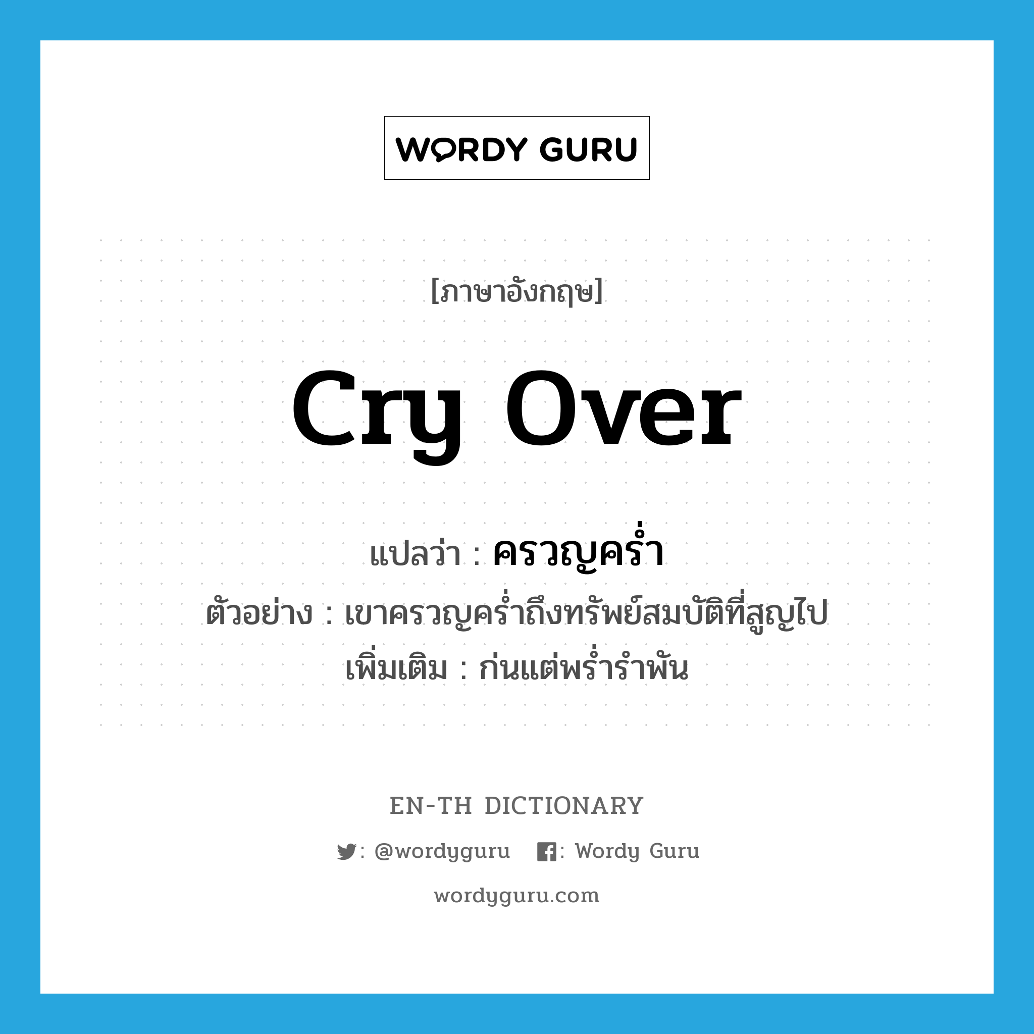 cry over แปลว่า?, คำศัพท์ภาษาอังกฤษ cry over แปลว่า ครวญคร่ำ ประเภท V ตัวอย่าง เขาครวญคร่ำถึงทรัพย์สมบัติที่สูญไป เพิ่มเติม ก่นแต่พร่ำรำพัน หมวด V