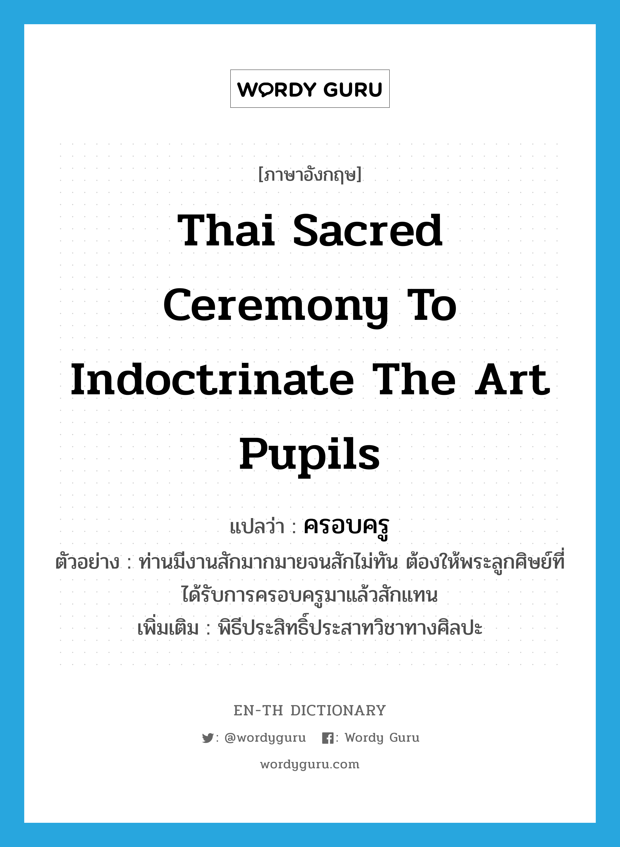 ครอบครู ภาษาอังกฤษ?, คำศัพท์ภาษาอังกฤษ ครอบครู แปลว่า Thai sacred ceremony to indoctrinate the art pupils ประเภท N ตัวอย่าง ท่านมีงานสักมากมายจนสักไม่ทัน ต้องให้พระลูกศิษย์ที่ได้รับการครอบครูมาแล้วสักแทน เพิ่มเติม พิธีประสิทธิ์ประสาทวิชาทางศิลปะ หมวด N