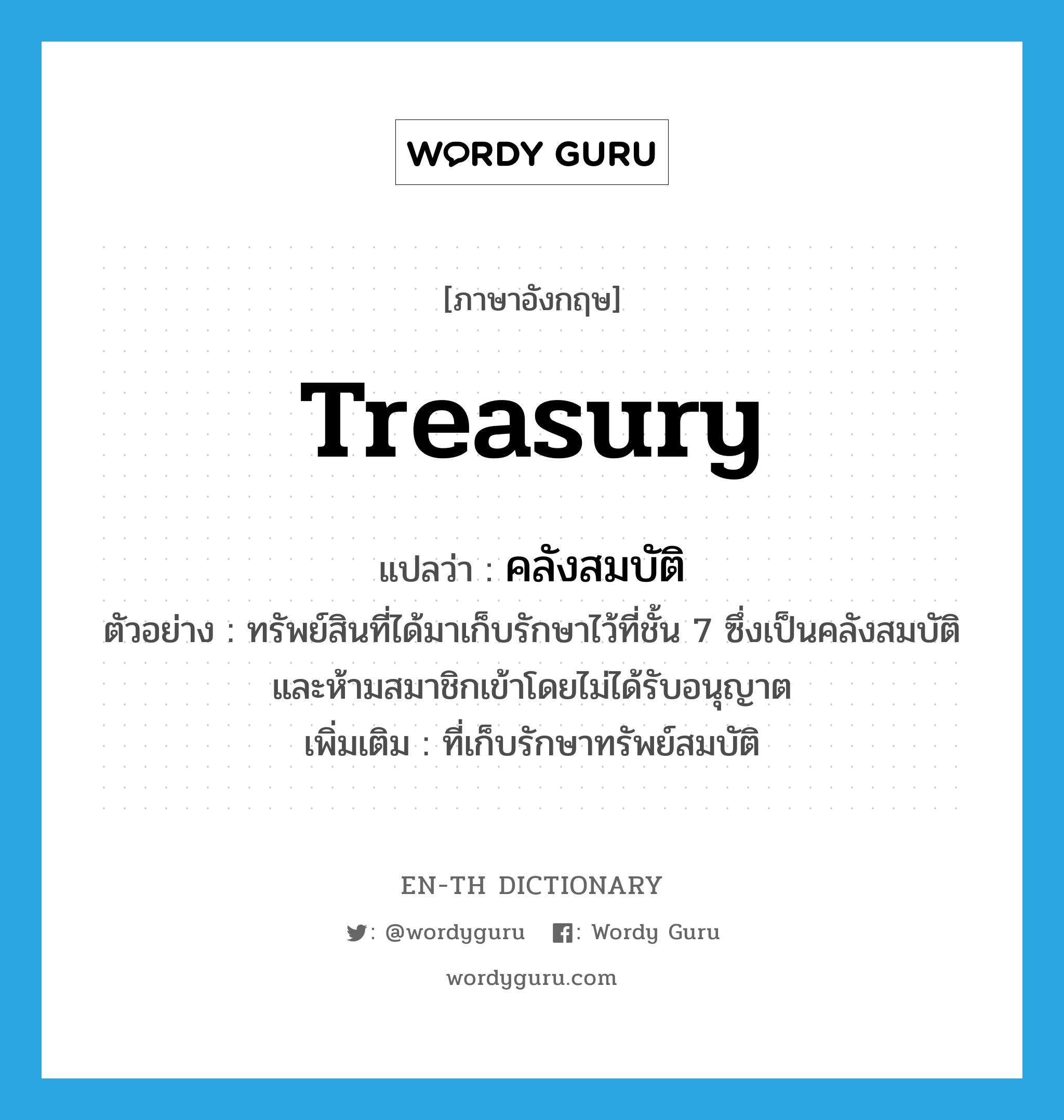 treasury แปลว่า?, คำศัพท์ภาษาอังกฤษ treasury แปลว่า คลังสมบัติ ประเภท N ตัวอย่าง ทรัพย์สินที่ได้มาเก็บรักษาไว้ที่ชั้น 7 ซึ่งเป็นคลังสมบัติ และห้ามสมาชิกเข้าโดยไม่ได้รับอนุญาต เพิ่มเติม ที่เก็บรักษาทรัพย์สมบัติ หมวด N