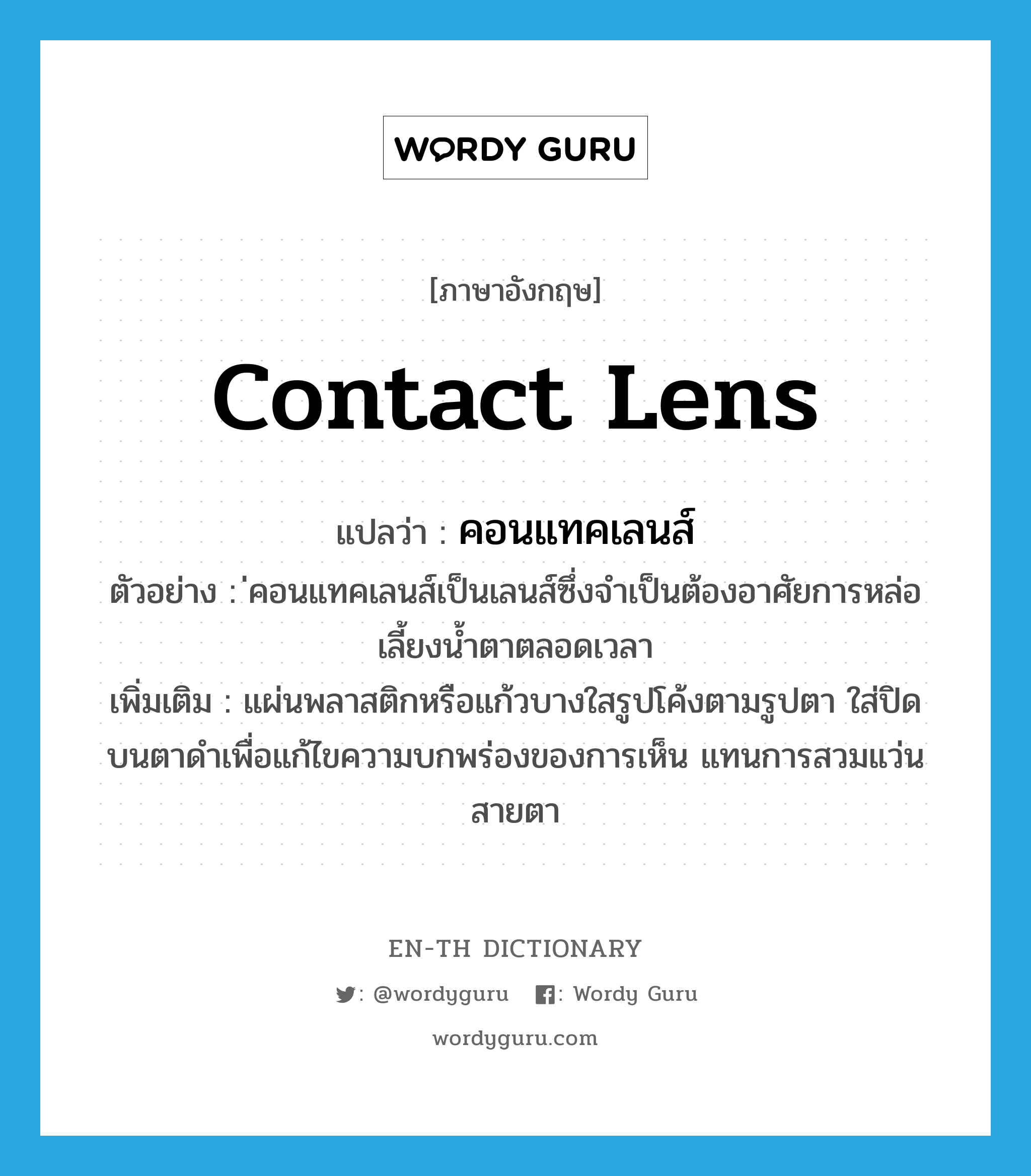 contact lens แปลว่า?, คำศัพท์ภาษาอังกฤษ contact lens แปลว่า คอนแทคเลนส์ ประเภท N ตัวอย่าง ่คอนแทคเลนส์เป็นเลนส์ซึ่งจำเป็นต้องอาศัยการหล่อเลี้ยงน้ำตาตลอดเวลา เพิ่มเติม แผ่นพลาสติกหรือแก้วบางใสรูปโค้งตามรูปตา ใส่ปิดบนตาดำเพื่อแก้ไขความบกพร่องของการเห็น แทนการสวมแว่นสายตา หมวด N