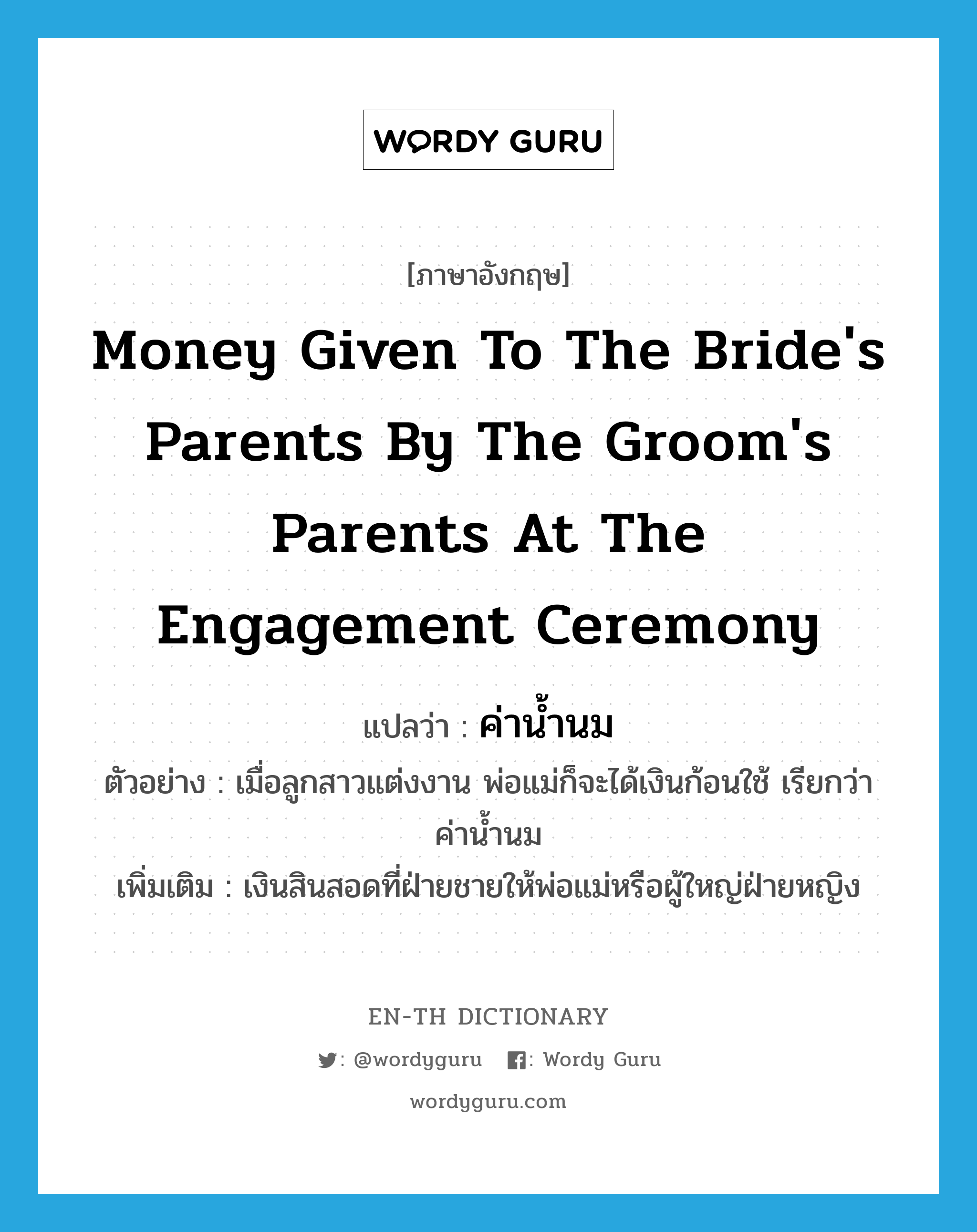 ค่าน้ำนม ภาษาอังกฤษ?, คำศัพท์ภาษาอังกฤษ ค่าน้ำนม แปลว่า money given to the bride's parents by the groom's parents at the engagement ceremony ประเภท N ตัวอย่าง เมื่อลูกสาวแต่งงาน พ่อแม่ก็จะได้เงินก้อนใช้ เรียกว่า ค่าน้ำนม เพิ่มเติม เงินสินสอดที่ฝ่ายชายให้พ่อแม่หรือผู้ใหญ่ฝ่ายหญิง หมวด N