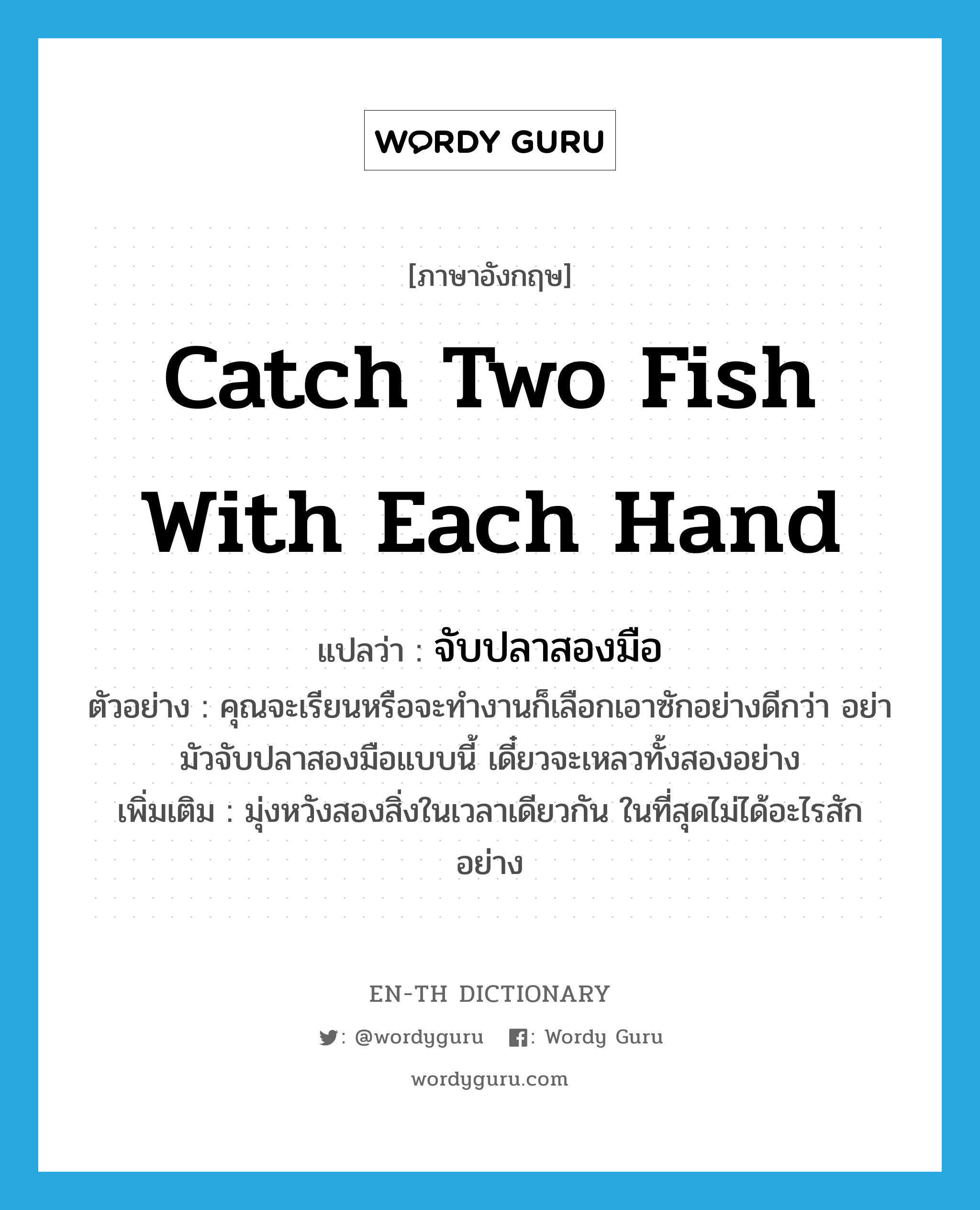 จับปลาสองมือ ภาษาอังกฤษ?, คำศัพท์ภาษาอังกฤษ จับปลาสองมือ แปลว่า catch two fish with each hand ประเภท V ตัวอย่าง คุณจะเรียนหรือจะทำงานก็เลือกเอาซักอย่างดีกว่า อย่ามัวจับปลาสองมือแบบนี้ เดี๋ยวจะเหลวทั้งสองอย่าง เพิ่มเติม มุ่งหวังสองสิ่งในเวลาเดียวกัน ในที่สุดไม่ได้อะไรสักอย่าง หมวด V