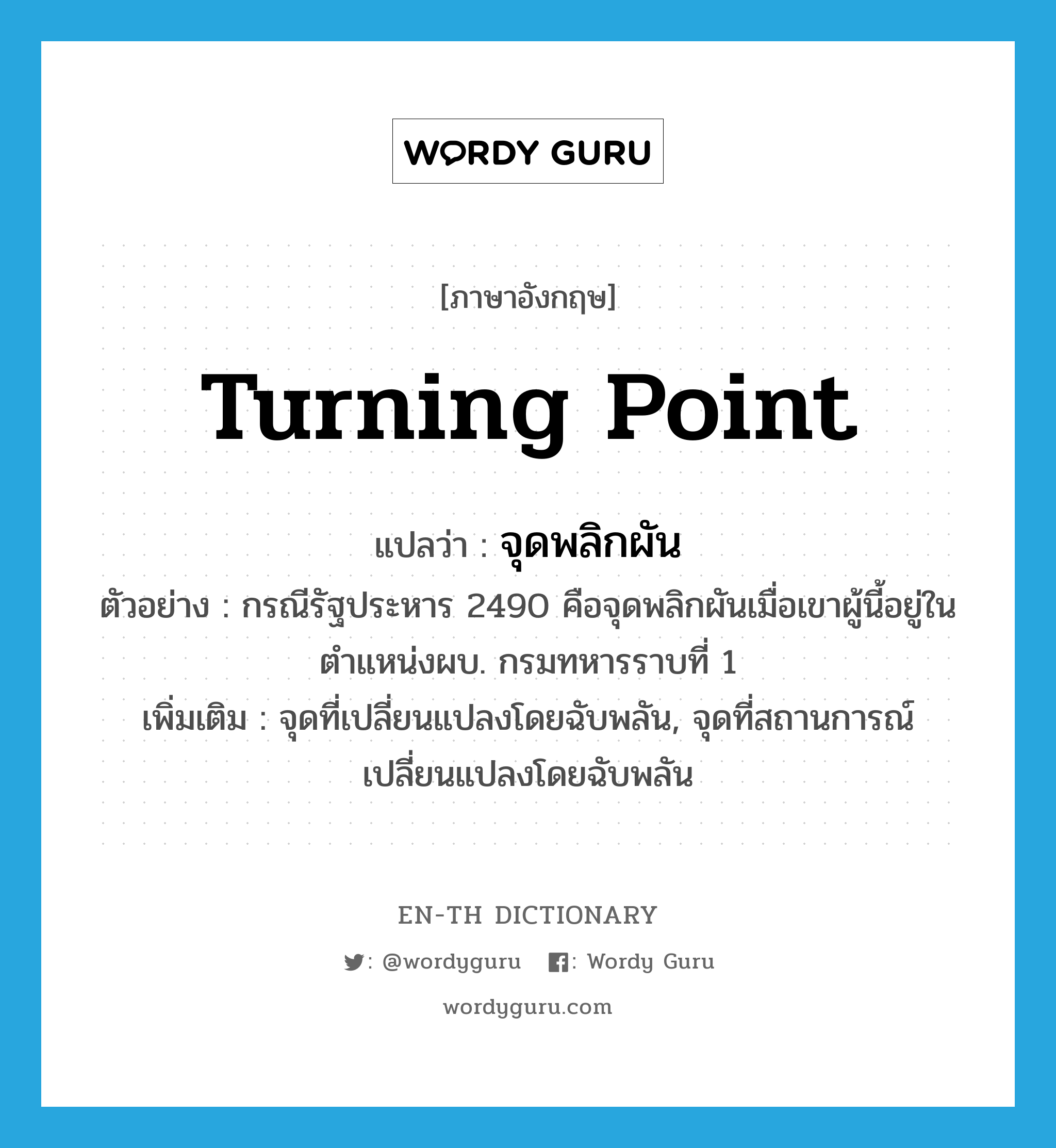 turning point แปลว่า?, คำศัพท์ภาษาอังกฤษ turning point แปลว่า จุดพลิกผัน ประเภท N ตัวอย่าง กรณีรัฐประหาร 2490 คือจุดพลิกผันเมื่อเขาผู้นี้อยู่ในตำแหน่งผบ. กรมทหารราบที่ 1 เพิ่มเติม จุดที่เปลี่ยนแปลงโดยฉับพลัน, จุดที่สถานการณ์เปลี่ยนแปลงโดยฉับพลัน หมวด N