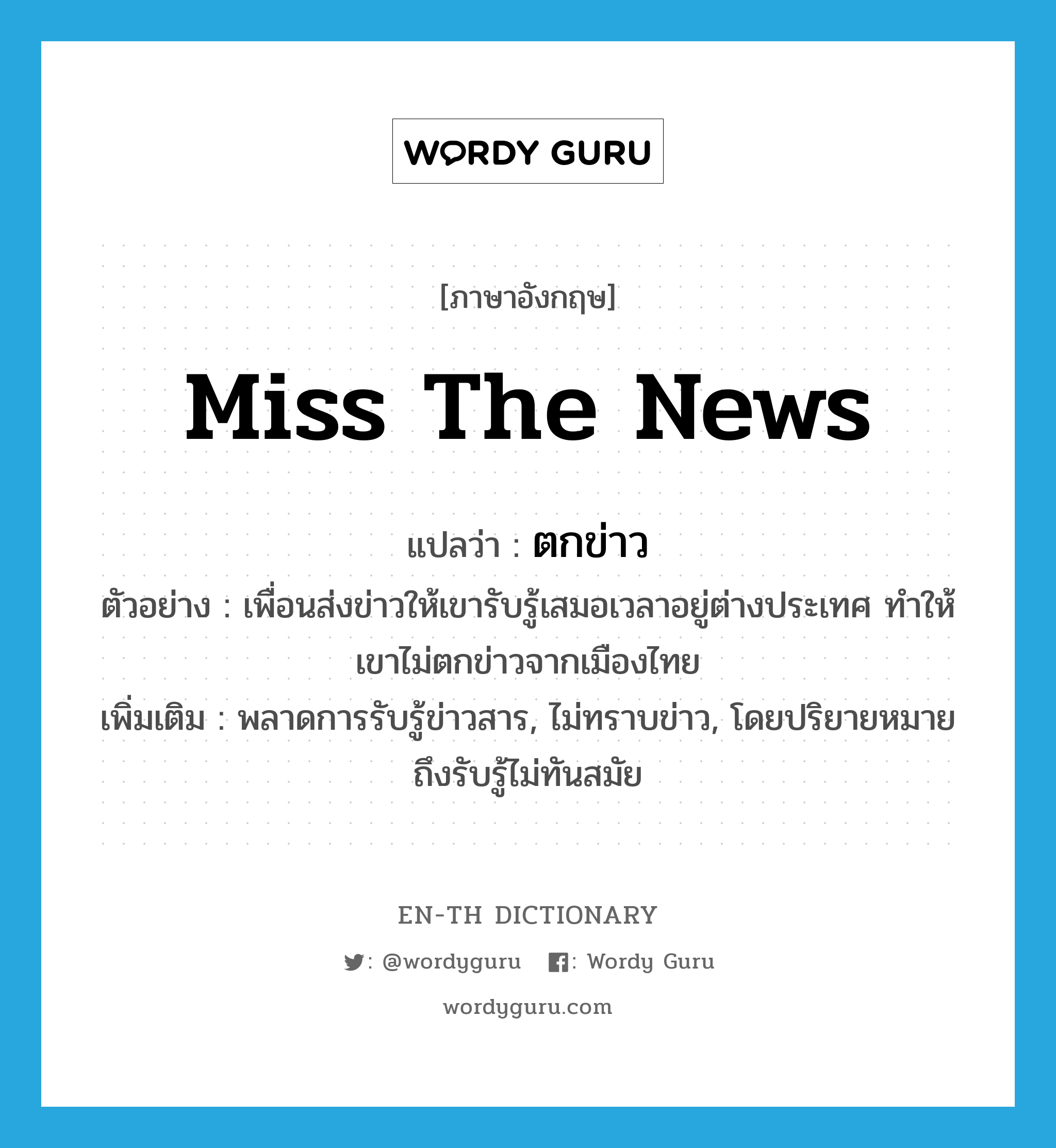 miss the news แปลว่า?, คำศัพท์ภาษาอังกฤษ miss the news แปลว่า ตกข่าว ประเภท V ตัวอย่าง เพื่อนส่งข่าวให้เขารับรู้เสมอเวลาอยู่ต่างประเทศ ทำให้เขาไม่ตกข่าวจากเมืองไทย เพิ่มเติม พลาดการรับรู้ข่าวสาร, ไม่ทราบข่าว, โดยปริยายหมายถึงรับรู้ไม่ทันสมัย หมวด V