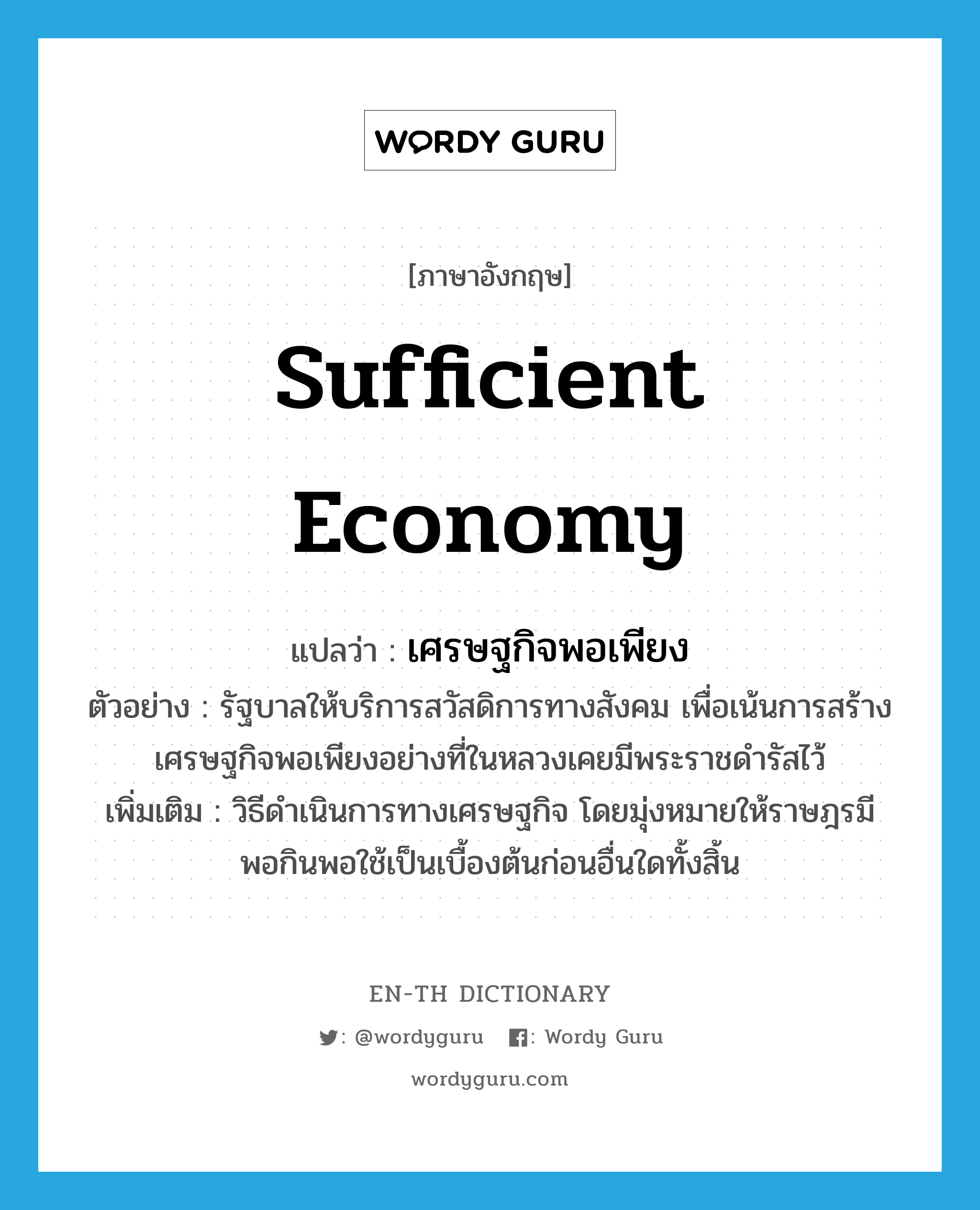 sufficient economy แปลว่า?, คำศัพท์ภาษาอังกฤษ sufficient economy แปลว่า เศรษฐกิจพอเพียง ประเภท N ตัวอย่าง รัฐบาลให้บริการสวัสดิการทางสังคม เพื่อเน้นการสร้างเศรษฐกิจพอเพียงอย่างที่ในหลวงเคยมีพระราชดำรัสไว้ เพิ่มเติม วิธีดำเนินการทางเศรษฐกิจ โดยมุ่งหมายให้ราษฎรมีพอกินพอใช้เป็นเบื้องต้นก่อนอื่นใดทั้งสิ้น หมวด N