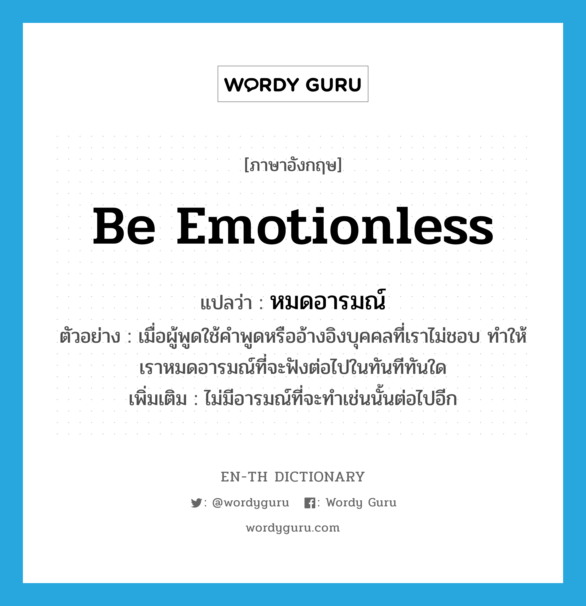 be emotionless แปลว่า?, คำศัพท์ภาษาอังกฤษ be emotionless แปลว่า หมดอารมณ์ ประเภท V ตัวอย่าง เมื่อผู้พูดใช้คำพูดหรืออ้างอิงบุคคลที่เราไม่ชอบ ทำให้เราหมดอารมณ์ที่จะฟังต่อไปในทันทีทันใด เพิ่มเติม ไม่มีอารมณ์ที่จะทำเช่นนั้นต่อไปอีก หมวด V
