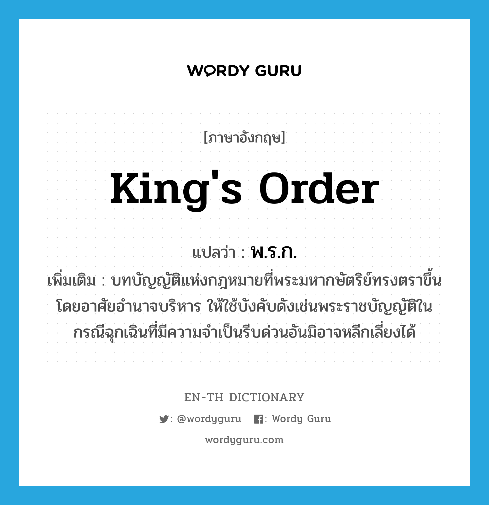 king's order แปลว่า?, คำศัพท์ภาษาอังกฤษ king's order แปลว่า พ.ร.ก. ประเภท N เพิ่มเติม บทบัญญัติแห่งกฎหมายที่พระมหากษัตริย์ทรงตราขึ้นโดยอาศัยอำนาจบริหาร ให้ใช้บังคับดังเช่นพระราชบัญญัติในกรณีฉุกเฉินที่มีความจำเป็นรีบด่วนอันมิอาจหลีกเลี่ยงได้ หมวด N