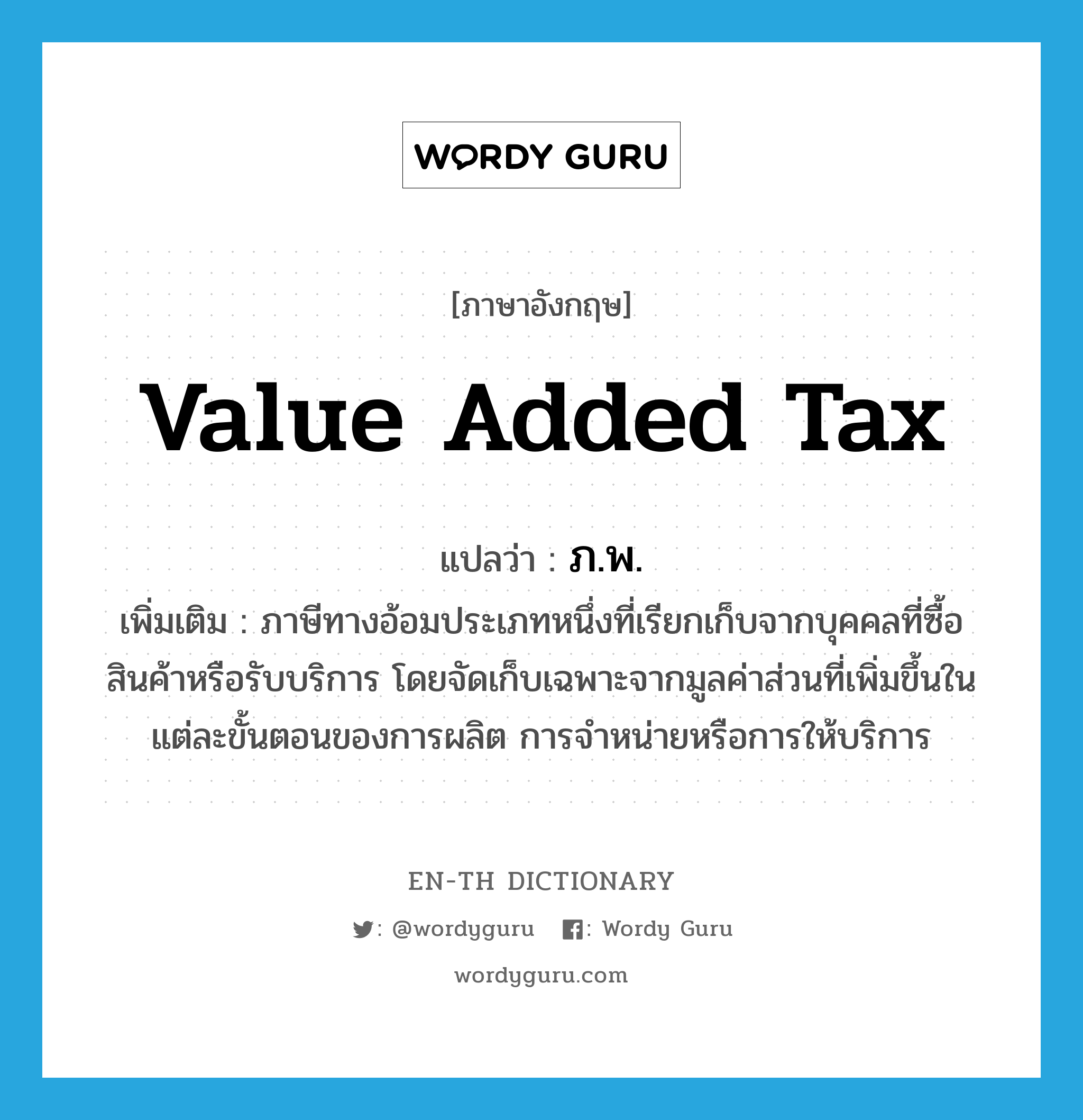 value added tax แปลว่า?, คำศัพท์ภาษาอังกฤษ value added tax แปลว่า ภ.พ. ประเภท N เพิ่มเติม ภาษีทางอ้อมประเภทหนึ่งที่เรียกเก็บจากบุคคลที่ซื้อสินค้าหรือรับบริการ โดยจัดเก็บเฉพาะจากมูลค่าส่วนที่เพิ่มขึ้นในแต่ละขั้นตอนของการผลิต การจำหน่ายหรือการให้บริการ หมวด N
