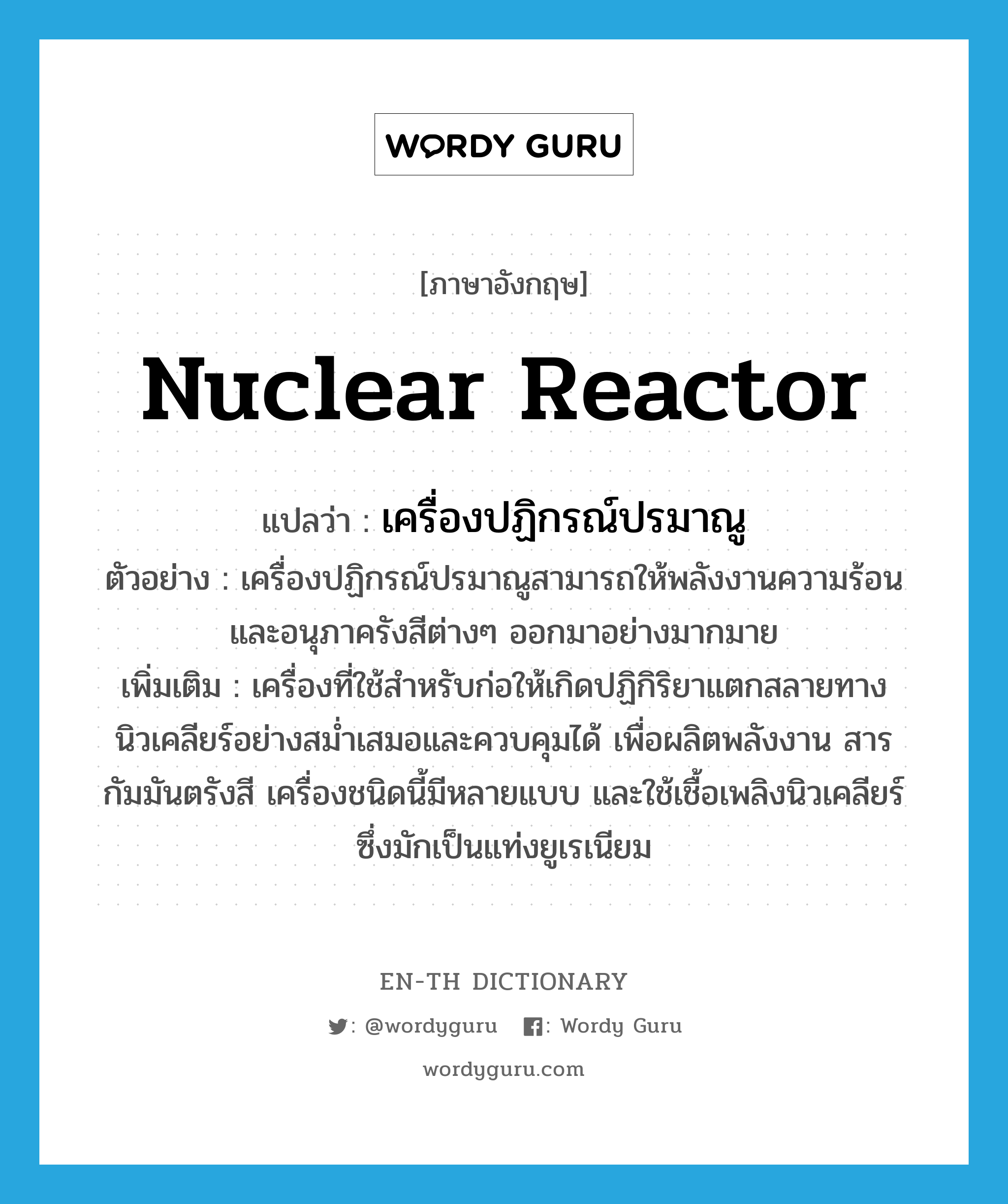 nuclear reactor แปลว่า?, คำศัพท์ภาษาอังกฤษ nuclear reactor แปลว่า เครื่องปฏิกรณ์ปรมาณู ประเภท N ตัวอย่าง เครื่องปฏิกรณ์ปรมาณูสามารถให้พลังงานความร้อนและอนุภาครังสีต่างๆ ออกมาอย่างมากมาย เพิ่มเติม เครื่องที่ใช้สำหรับก่อให้เกิดปฏิกิริยาแตกสลายทางนิวเคลียร์อย่างสม่ำเสมอและควบคุมได้ เพื่อผลิตพลังงาน สารกัมมันตรังสี เครื่องชนิดนี้มีหลายแบบ และใช้เชื้อเพลิงนิวเคลียร์ซึ่งมักเป็นแท่งยูเรเนียม หมวด N