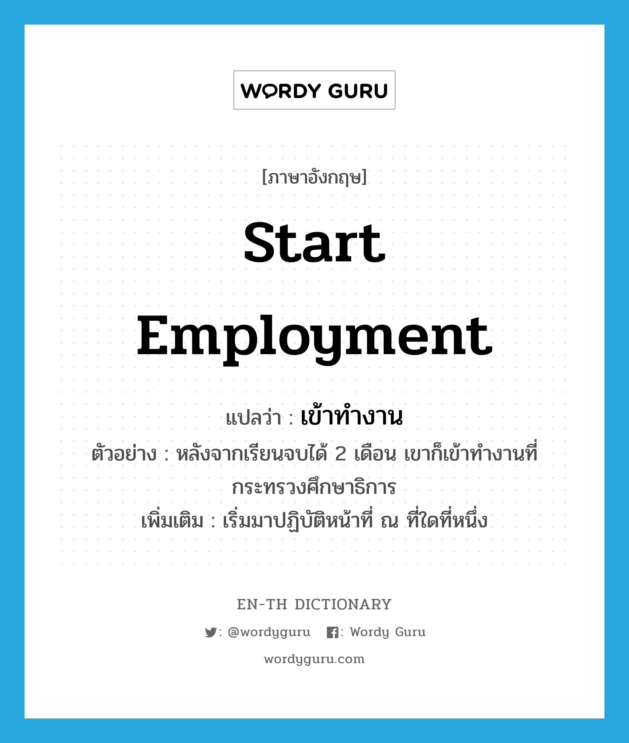 start employment แปลว่า?, คำศัพท์ภาษาอังกฤษ start employment แปลว่า เข้าทำงาน ประเภท V ตัวอย่าง หลังจากเรียนจบได้ 2 เดือน เขาก็เข้าทำงานที่กระทรวงศึกษาธิการ เพิ่มเติม เริ่มมาปฏิบัติหน้าที่ ณ ที่ใดที่หนึ่ง หมวด V