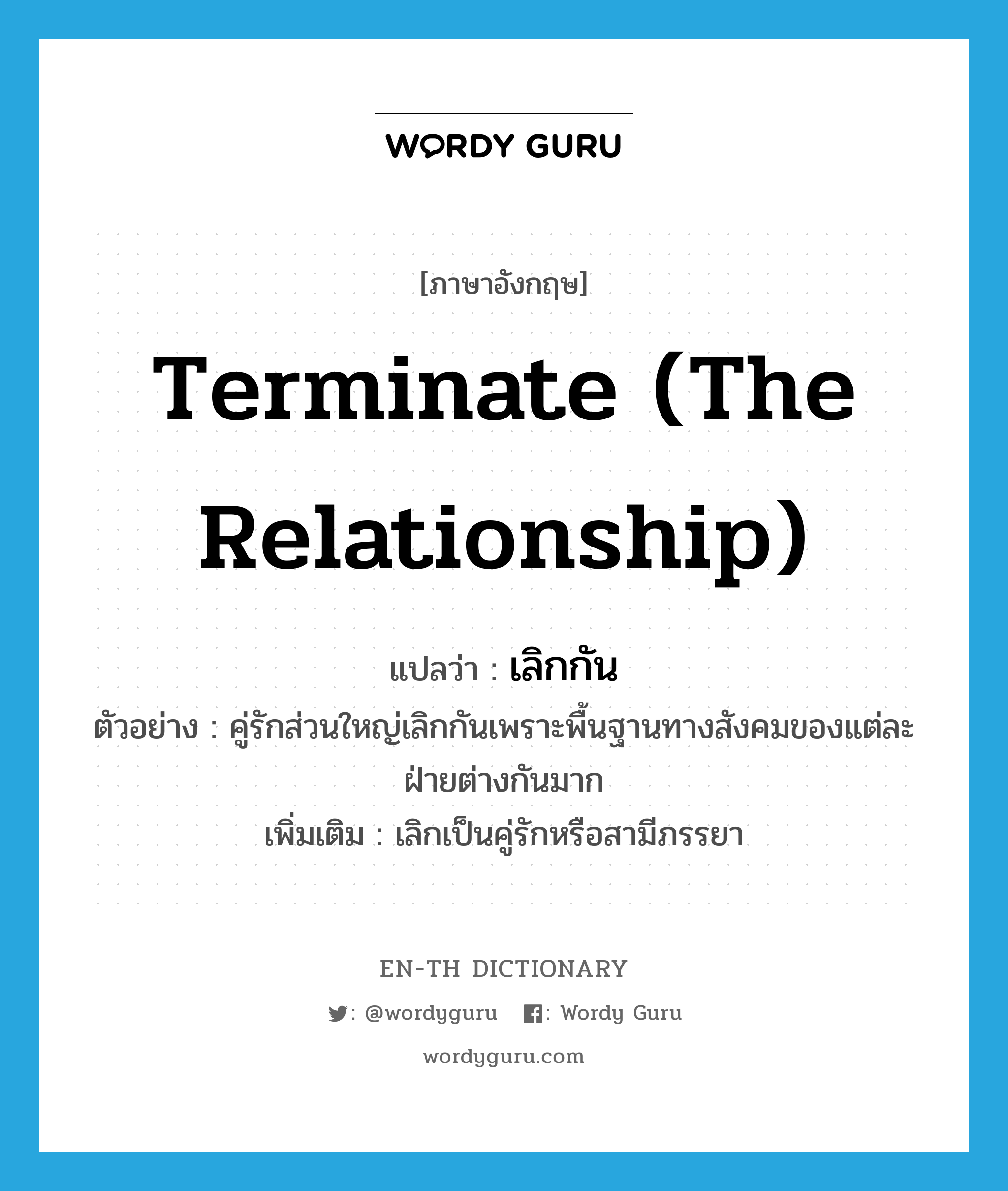 terminate (the relationship) แปลว่า?, คำศัพท์ภาษาอังกฤษ terminate (the relationship) แปลว่า เลิกกัน ประเภท V ตัวอย่าง คู่รักส่วนใหญ่เลิกกันเพราะพื้นฐานทางสังคมของแต่ละฝ่ายต่างกันมาก เพิ่มเติม เลิกเป็นคู่รักหรือสามีภรรยา หมวด V