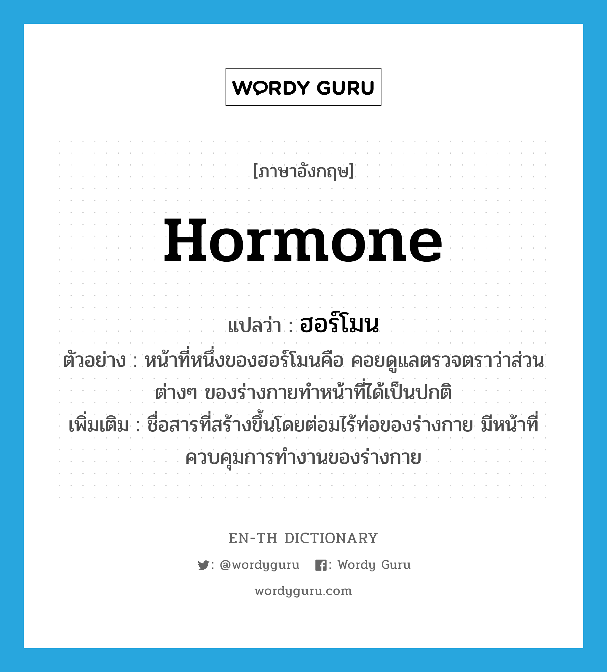 hormone แปลว่า?, คำศัพท์ภาษาอังกฤษ hormone แปลว่า ฮอร์โมน ประเภท N ตัวอย่าง หน้าที่หนึ่งของฮอร์โมนคือ คอยดูแลตรวจตราว่าส่วนต่างๆ ของร่างกายทำหน้าที่ได้เป็นปกติ เพิ่มเติม ชื่อสารที่สร้างขึ้นโดยต่อมไร้ท่อของร่างกาย มีหน้าที่ควบคุมการทำงานของร่างกาย หมวด N