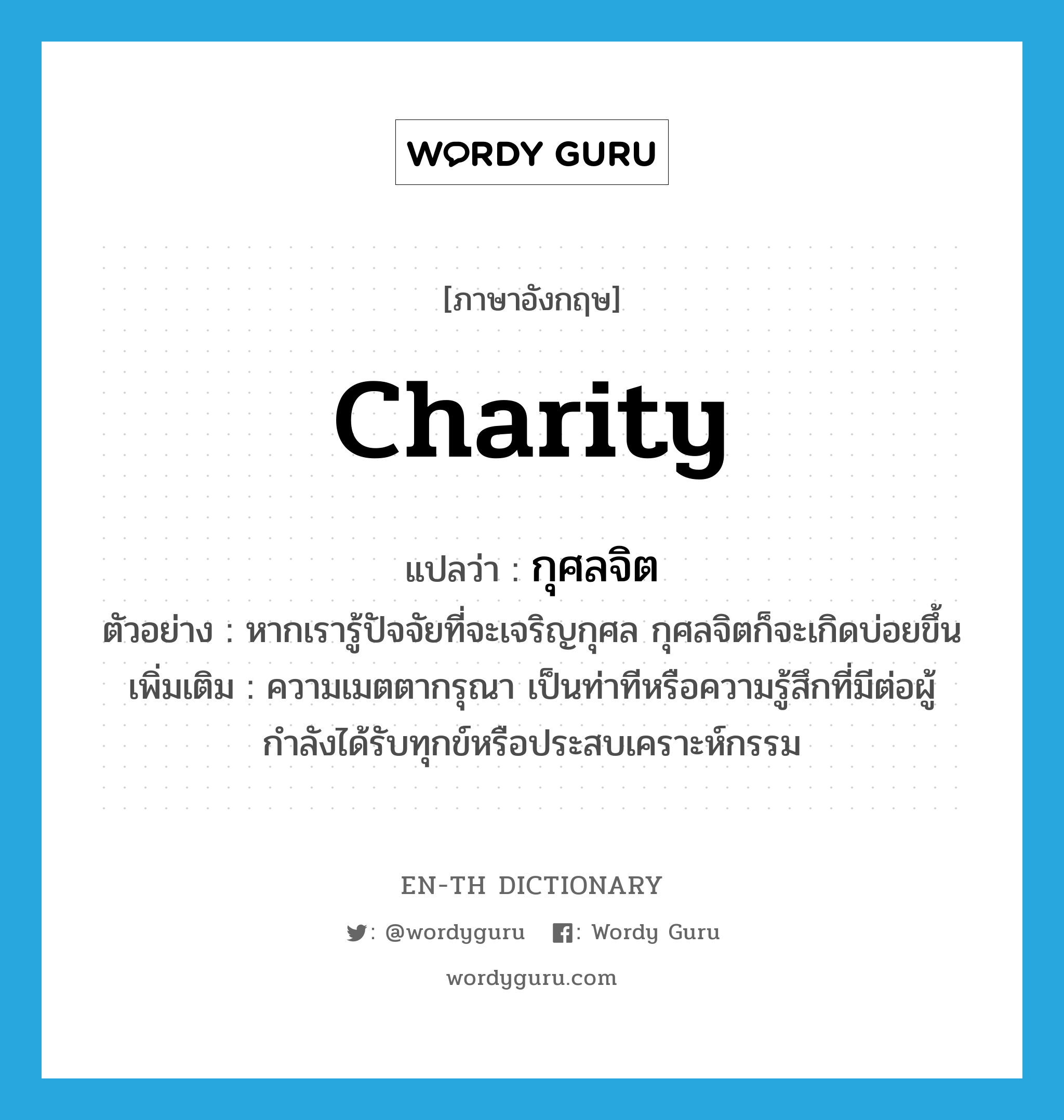 charity แปลว่า?, คำศัพท์ภาษาอังกฤษ charity แปลว่า กุศลจิต ประเภท N ตัวอย่าง หากเรารู้ปัจจัยที่จะเจริญกุศล กุศลจิตก็จะเกิดบ่อยขึ้น เพิ่มเติม ความเมตตากรุณา เป็นท่าทีหรือความรู้สึกที่มีต่อผู้กำลังได้รับทุกข์หรือประสบเคราะห์กรรม หมวด N
