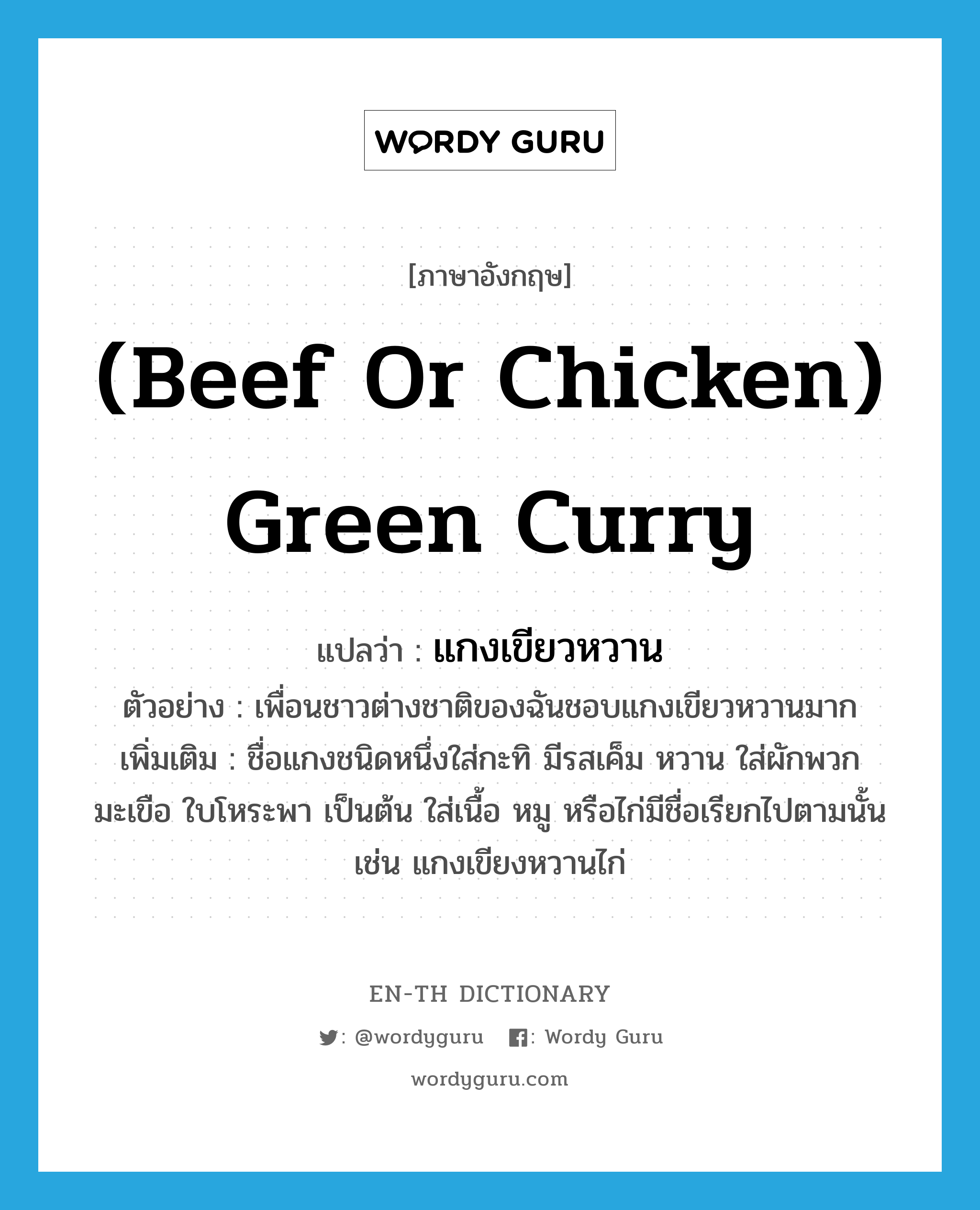 (beef or chicken) green curry แปลว่า?, คำศัพท์ภาษาอังกฤษ (beef or chicken) green curry แปลว่า แกงเขียวหวาน ประเภท N ตัวอย่าง เพื่อนชาวต่างชาติของฉันชอบแกงเขียวหวานมาก เพิ่มเติม ชื่อแกงชนิดหนึ่งใส่กะทิ มีรสเค็ม หวาน ใส่ผักพวกมะเขือ ใบโหระพา เป็นต้น ใส่เนื้อ หมู หรือไก่มีชื่อเรียกไปตามนั้น เช่น แกงเขียงหวานไก่ หมวด N