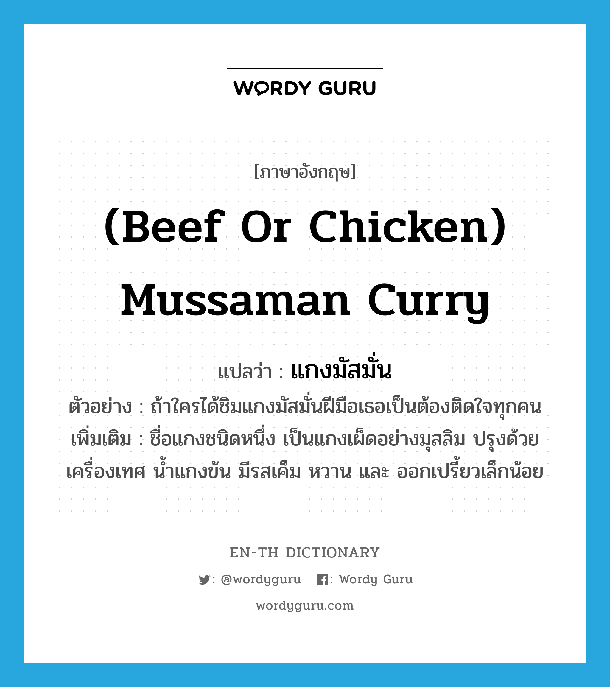 แกงมัสมั่น ภาษาอังกฤษ?, คำศัพท์ภาษาอังกฤษ แกงมัสมั่น แปลว่า (beef or chicken) mussaman curry ประเภท N ตัวอย่าง ถ้าใครได้ชิมแกงมัสมั่นฝีมือเธอเป็นต้องติดใจทุกคน เพิ่มเติม ชื่อแกงชนิดหนึ่ง เป็นแกงเผ็ดอย่างมุสลิม ปรุงด้วยเครื่องเทศ น้ำแกงข้น มีรสเค็ม หวาน และ ออกเปรี้ยวเล็กน้อย หมวด N