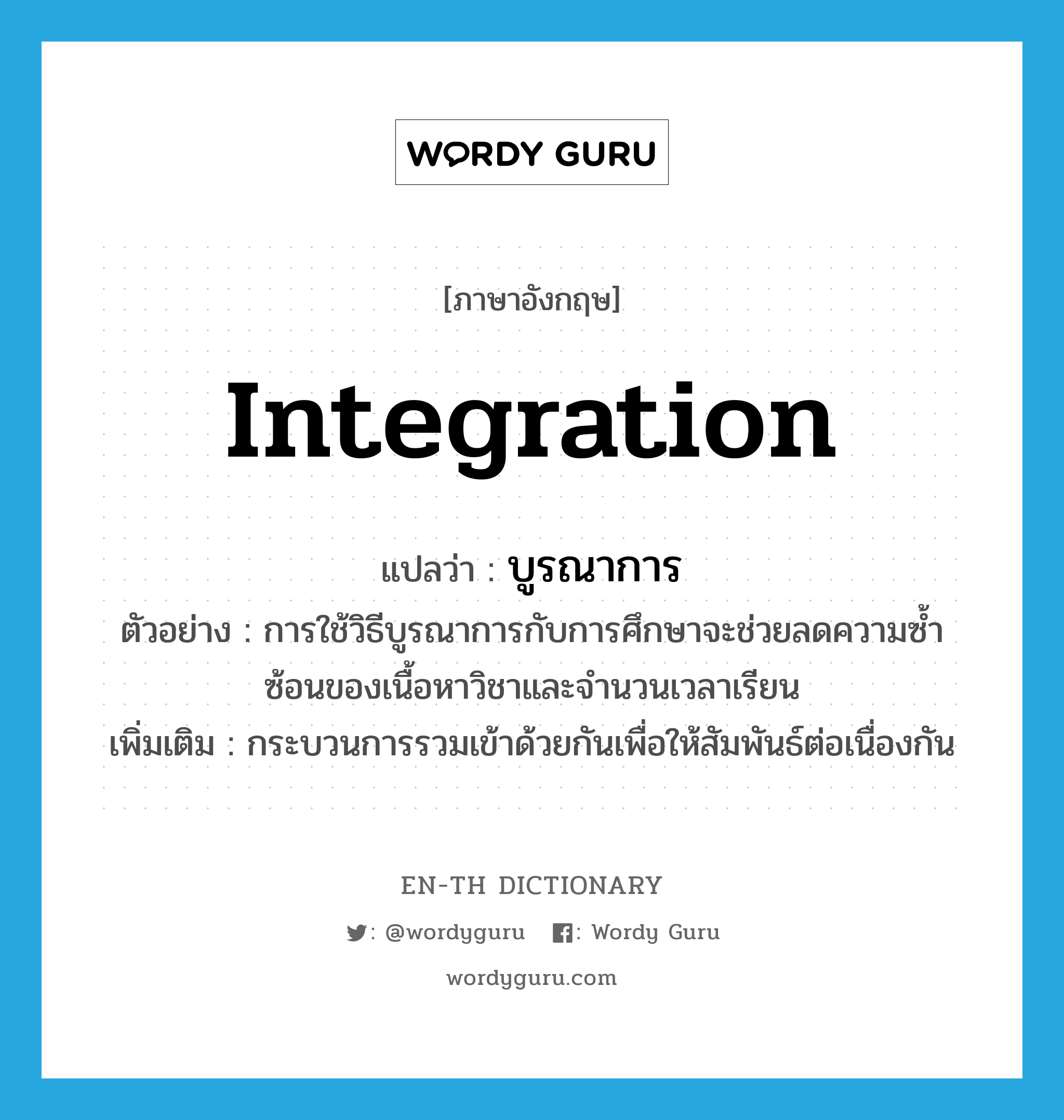 integration แปลว่า?, คำศัพท์ภาษาอังกฤษ integration แปลว่า บูรณาการ ประเภท N ตัวอย่าง การใช้วิธีบูรณาการกับการศึกษาจะช่วยลดความซ้ำซ้อนของเนื้อหาวิชาและจำนวนเวลาเรียน เพิ่มเติม กระบวนการรวมเข้าด้วยกันเพื่อให้สัมพันธ์ต่อเนื่องกัน หมวด N
