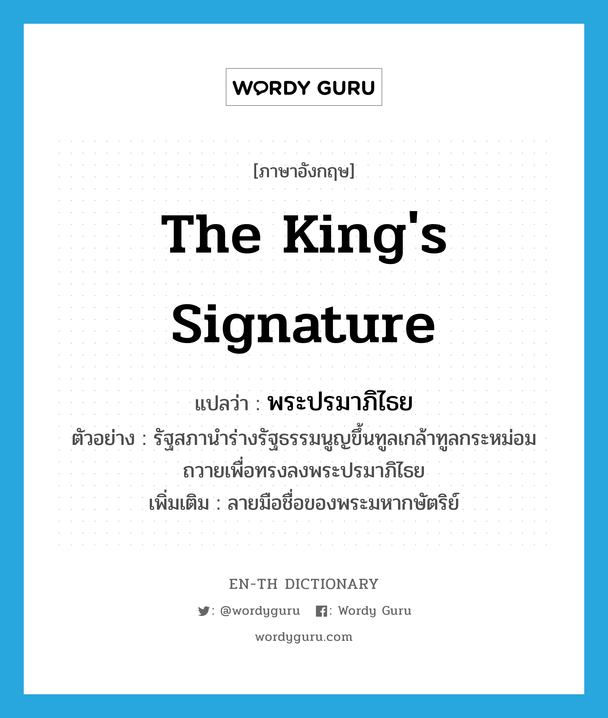 the king's signature แปลว่า?, คำศัพท์ภาษาอังกฤษ the king's signature แปลว่า พระปรมาภิไธย ประเภท N ตัวอย่าง รัฐสภานำร่างรัฐธรรมนูญขึ้นทูลเกล้าทูลกระหม่อมถวายเพื่อทรงลงพระปรมาภิไธย เพิ่มเติม ลายมือชื่อของพระมหากษัตริย์ หมวด N