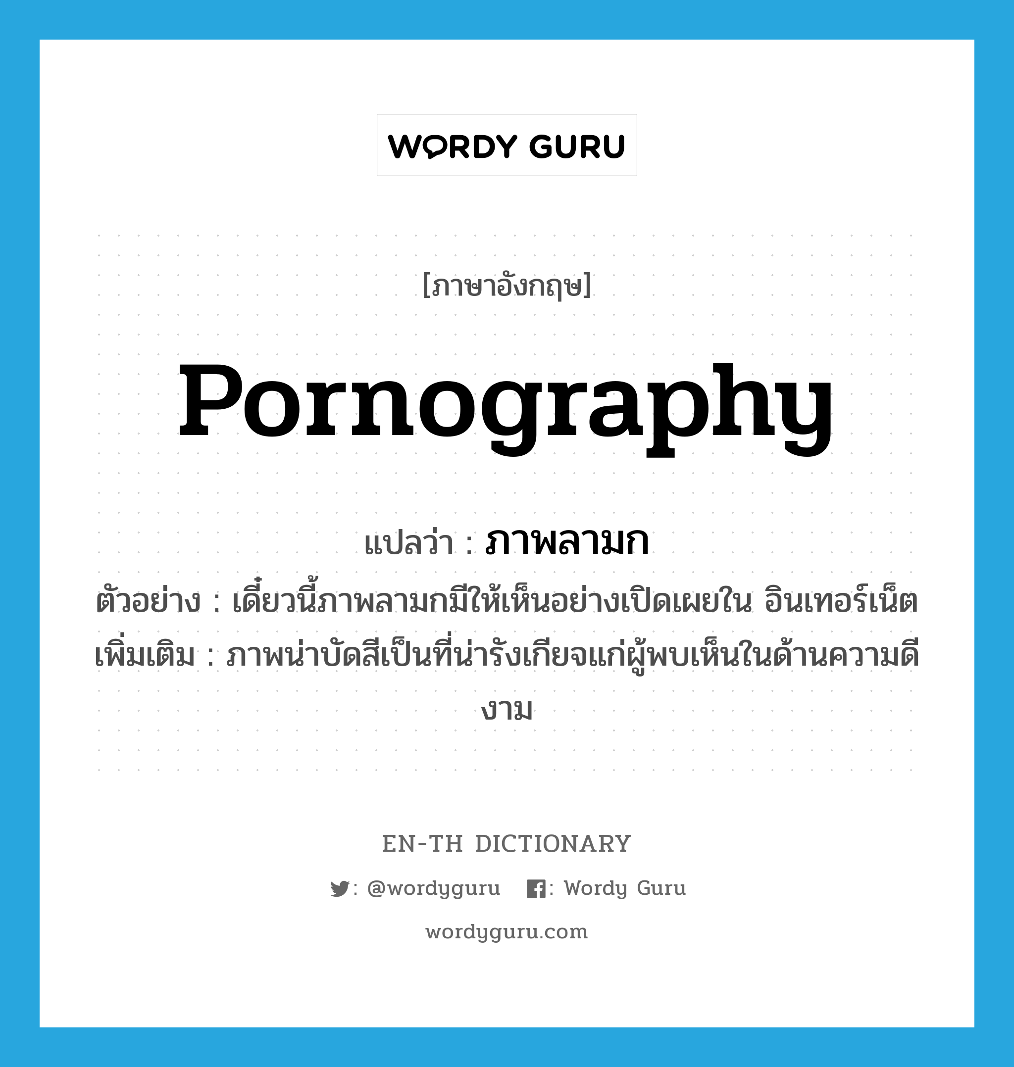 pornography แปลว่า?, คำศัพท์ภาษาอังกฤษ pornography แปลว่า ภาพลามก ประเภท N ตัวอย่าง เดี๋ยวนี้ภาพลามกมีให้เห็นอย่างเปิดเผยใน อินเทอร์เน็ต เพิ่มเติม ภาพน่าบัดสีเป็นที่น่ารังเกียจแก่ผู้พบเห็นในด้านความดีงาม หมวด N