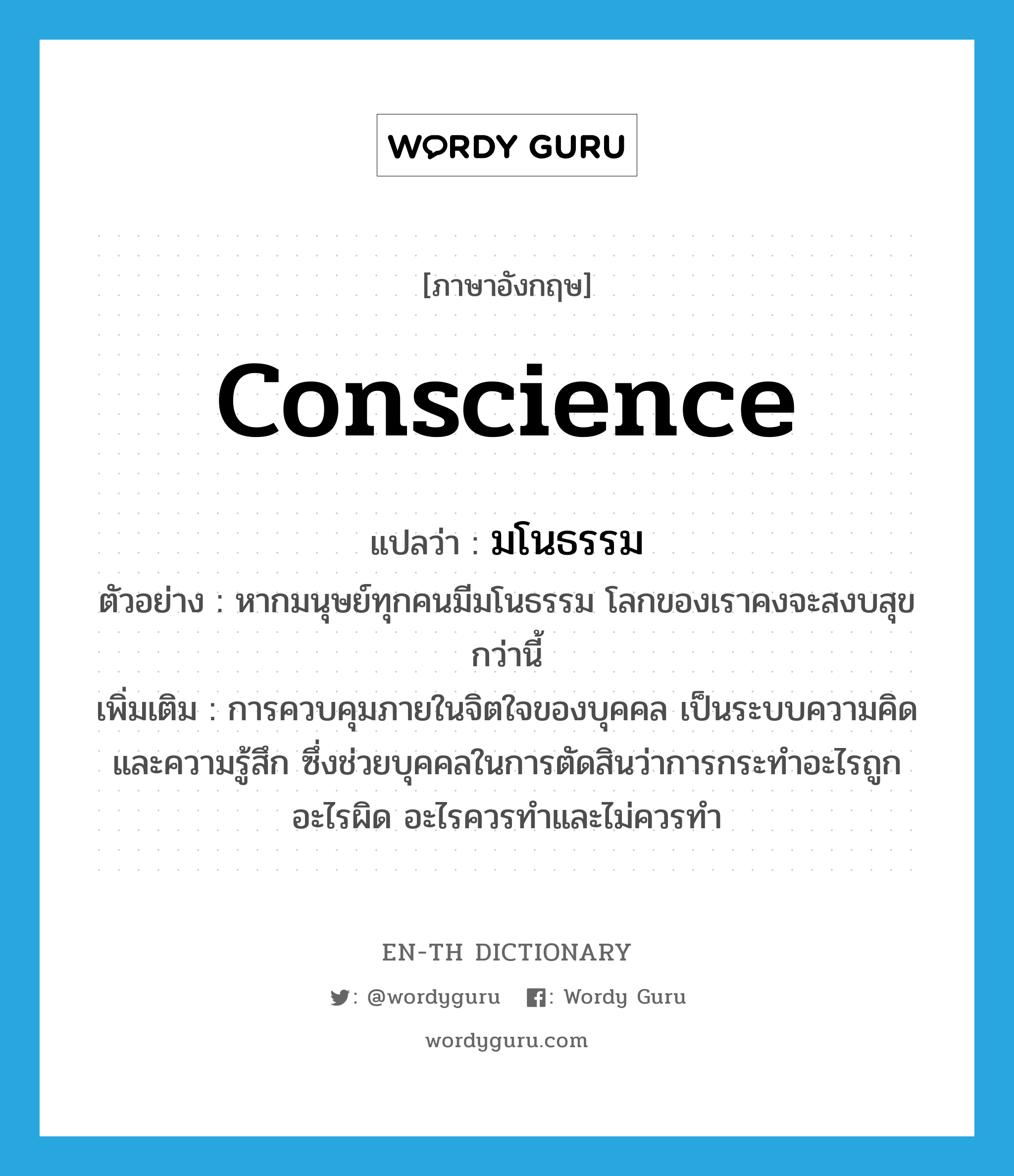 conscience แปลว่า?, คำศัพท์ภาษาอังกฤษ conscience แปลว่า มโนธรรม ประเภท N ตัวอย่าง หากมนุษย์ทุกคนมีมโนธรรม โลกของเราคงจะสงบสุขกว่านี้ เพิ่มเติม การควบคุมภายในจิตใจของบุคคล เป็นระบบความคิดและความรู้สึก ซึ่งช่วยบุคคลในการตัดสินว่าการกระทำอะไรถูก อะไรผิด อะไรควรทำและไม่ควรทำ หมวด N