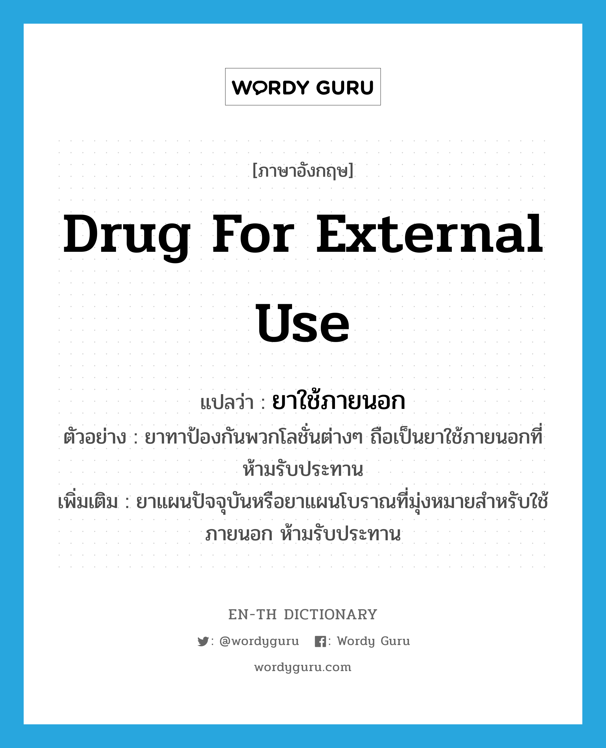 drug for external use แปลว่า?, คำศัพท์ภาษาอังกฤษ drug for external use แปลว่า ยาใช้ภายนอก ประเภท N ตัวอย่าง ยาทาป้องกันพวกโลชั่นต่างๆ ถือเป็นยาใช้ภายนอกที่ห้ามรับประทาน เพิ่มเติม ยาแผนปัจจุบันหรือยาแผนโบราณที่มุ่งหมายสำหรับใช้ภายนอก ห้ามรับประทาน หมวด N