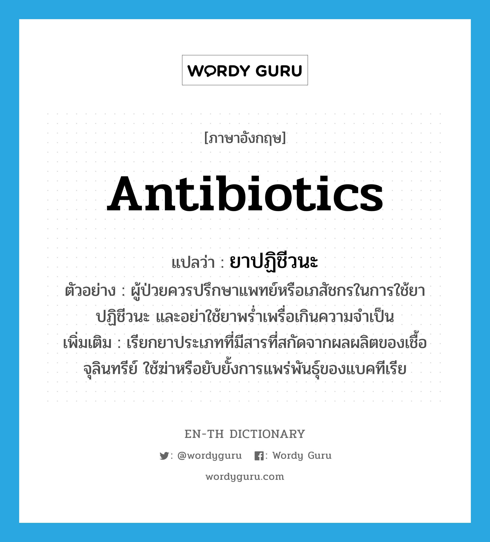 ยาปฏิชีวนะ ภาษาอังกฤษ?, คำศัพท์ภาษาอังกฤษ ยาปฏิชีวนะ แปลว่า antibiotics ประเภท N ตัวอย่าง ผู้ป่วยควรปรึกษาแพทย์หรือเภสัชกรในการใช้ยาปฏิชีวนะ และอย่าใช้ยาพร่ำเพรื่อเกินความจำเป็น เพิ่มเติม เรียกยาประเภทที่มีสารที่สกัดจากผลผลิตของเชื้อจุลินทรีย์ ใช้ฆ่าหรือยับยั้งการแพร่พันธุ์ของแบคทีเรีย หมวด N