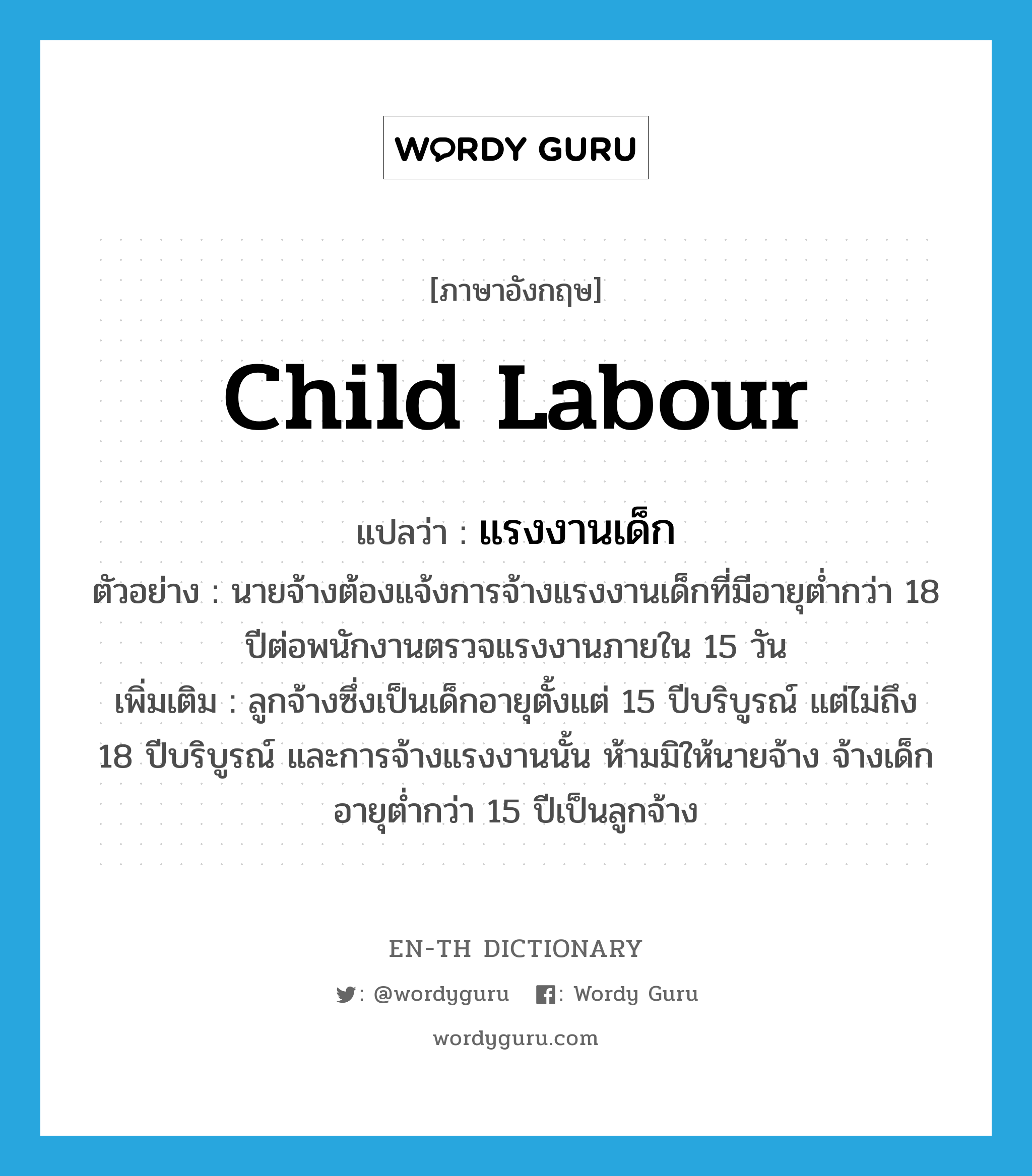 child labour แปลว่า?, คำศัพท์ภาษาอังกฤษ child labour แปลว่า แรงงานเด็ก ประเภท N ตัวอย่าง นายจ้างต้องแจ้งการจ้างแรงงานเด็กที่มีอายุต่ำกว่า 18 ปีต่อพนักงานตรวจแรงงานภายใน 15 วัน เพิ่มเติม ลูกจ้างซึ่งเป็นเด็กอายุตั้งแต่ 15 ปีบริบูรณ์ แต่ไม่ถึง 18 ปีบริบูรณ์ และการจ้างแรงงานนั้น ห้ามมิให้นายจ้าง จ้างเด็กอายุต่ำกว่า 15 ปีเป็นลูกจ้าง หมวด N