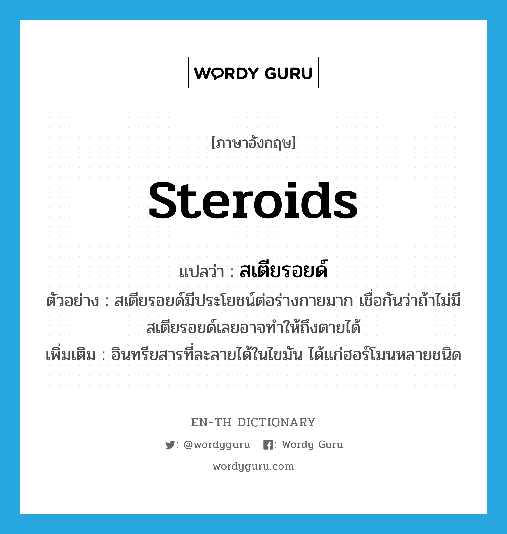 Steroids แปลว่า?, คำศัพท์ภาษาอังกฤษ Steroids แปลว่า สเตียรอยด์ ประเภท N ตัวอย่าง สเตียรอยด์มีประโยชน์ต่อร่างกายมาก เชื่อกันว่าถ้าไม่มีสเตียรอยด์เลยอาจทำให้ถึงตายได้ เพิ่มเติม อินทรียสารที่ละลายได้ในไขมัน ได้แก่ฮอร์โมนหลายชนิด หมวด N
