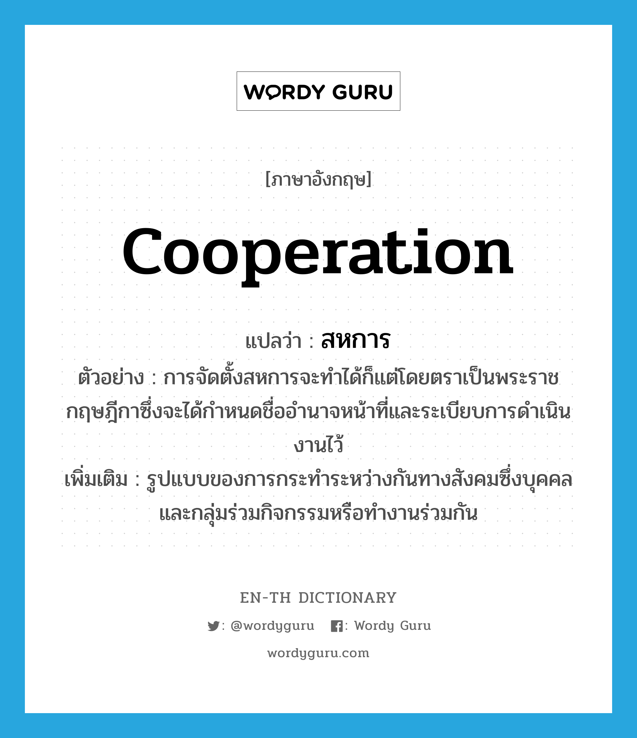 cooperation แปลว่า?, คำศัพท์ภาษาอังกฤษ cooperation แปลว่า สหการ ประเภท N ตัวอย่าง การจัดตั้งสหการจะทำได้ก็แต่โดยตราเป็นพระราชกฤษฎีกาซึ่งจะได้กำหนดชื่ออำนาจหน้าที่และระเบียบการดำเนินงานไว้ เพิ่มเติม รูปแบบของการกระทำระหว่างกันทางสังคมซึ่งบุคคลและกลุ่มร่วมกิจกรรมหรือทำงานร่วมกัน หมวด N