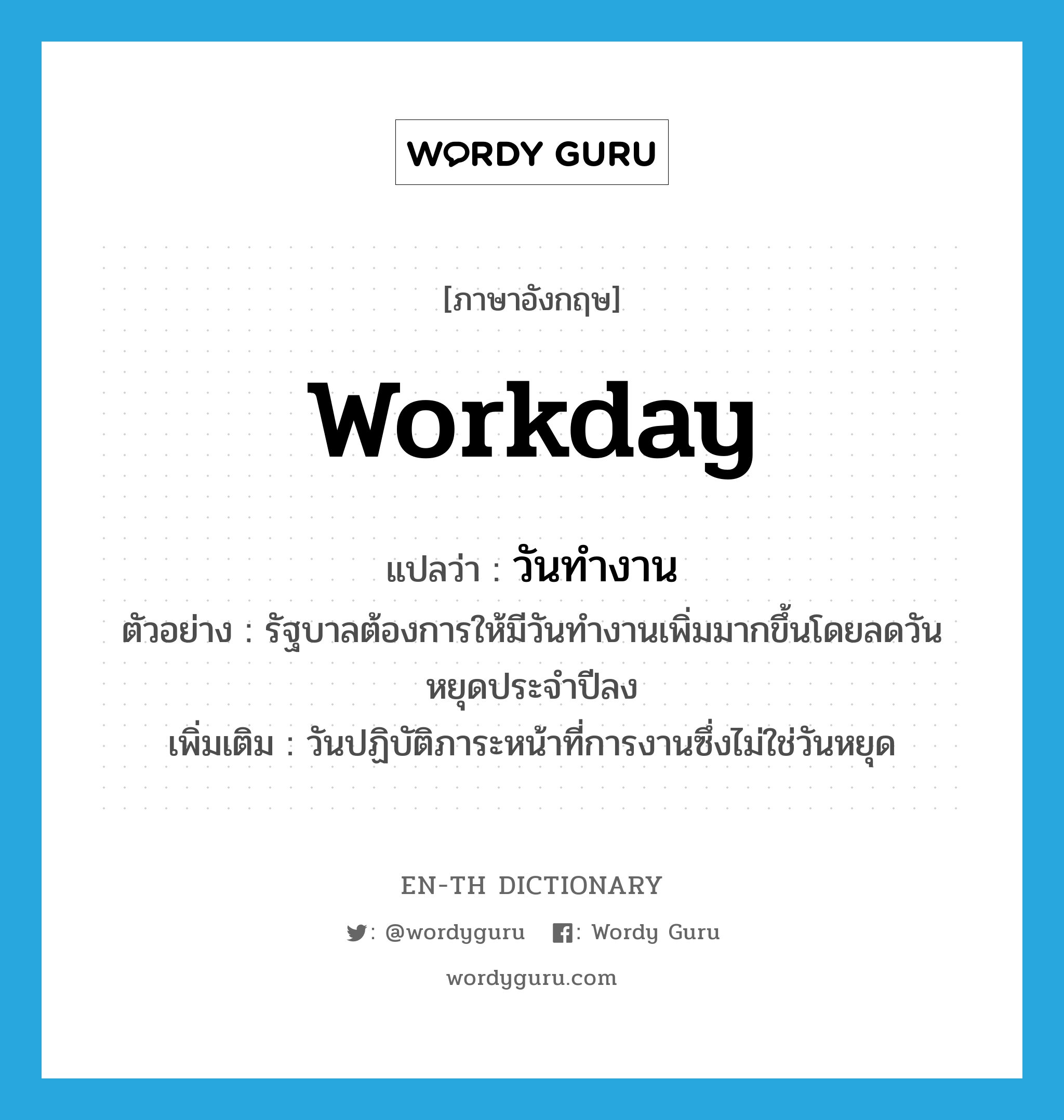 workday แปลว่า?, คำศัพท์ภาษาอังกฤษ workday แปลว่า วันทำงาน ประเภท N ตัวอย่าง รัฐบาลต้องการให้มีวันทำงานเพิ่มมากขึ้นโดยลดวันหยุดประจำปีลง เพิ่มเติม วันปฏิบัติภาระหน้าที่การงานซึ่งไม่ใช่วันหยุด หมวด N