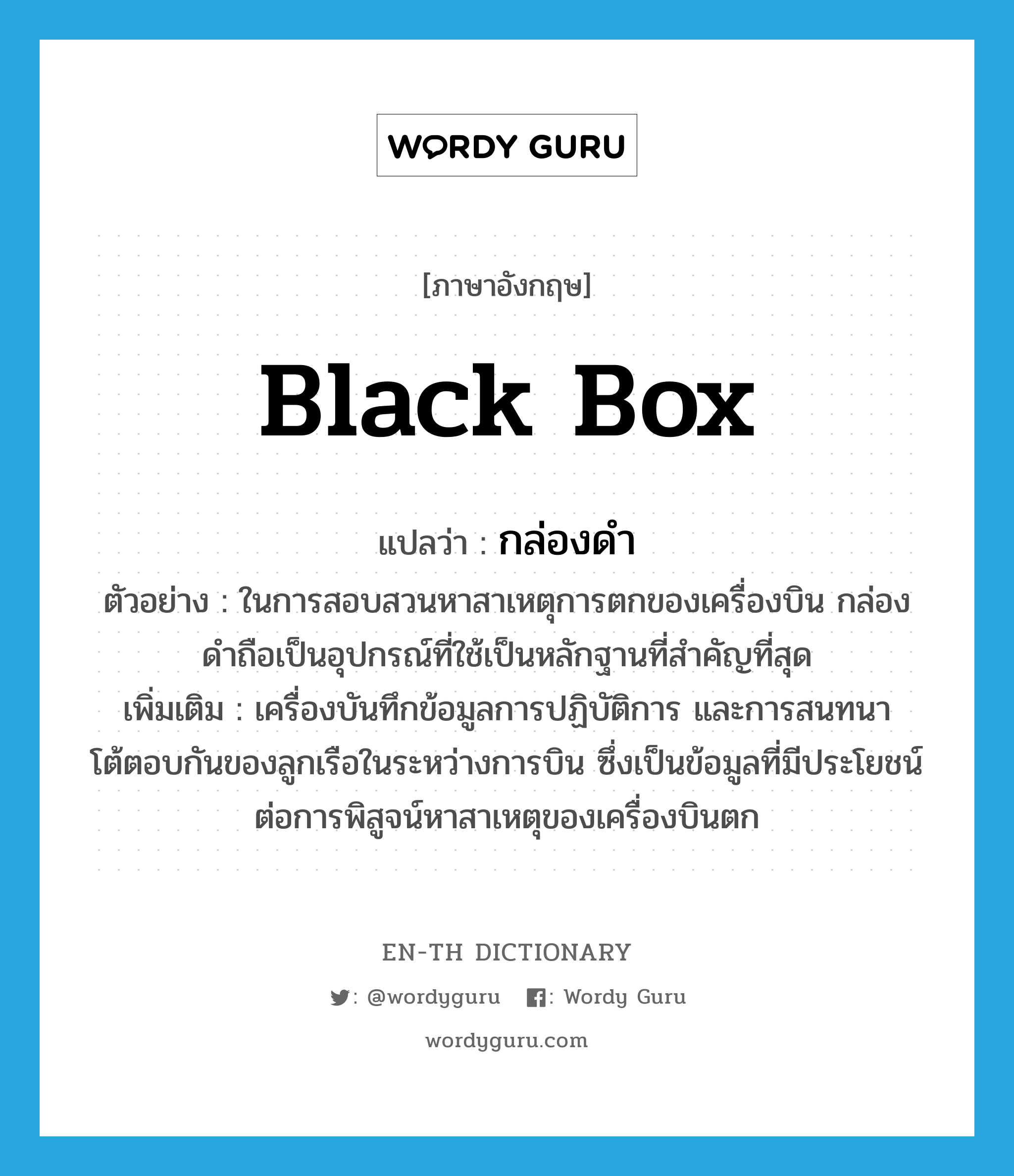 black box แปลว่า?, คำศัพท์ภาษาอังกฤษ black box แปลว่า กล่องดำ ประเภท N ตัวอย่าง ในการสอบสวนหาสาเหตุการตกของเครื่องบิน กล่องดำถือเป็นอุปกรณ์ที่ใช้เป็นหลักฐานที่สำคัญที่สุด เพิ่มเติม เครื่องบันทึกข้อมูลการปฏิบัติการ และการสนทนาโต้ตอบกันของลูกเรือในระหว่างการบิน ซึ่งเป็นข้อมูลที่มีประโยชน์ต่อการพิสูจน์หาสาเหตุของเครื่องบินตก หมวด N