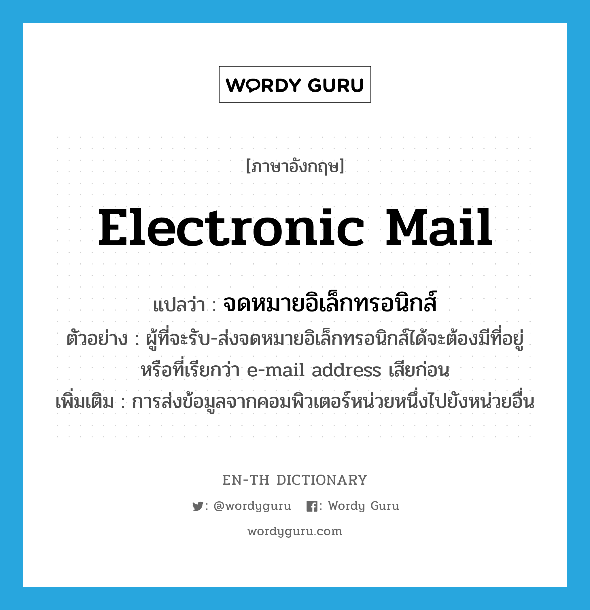 electronic mail แปลว่า?, คำศัพท์ภาษาอังกฤษ electronic mail แปลว่า จดหมายอิเล็กทรอนิกส์ ประเภท N ตัวอย่าง ผู้ที่จะรับ-ส่งจดหมายอิเล็กทรอนิกส์ได้จะต้องมีที่อยู่หรือที่เรียกว่า e-mail address เสียก่อน เพิ่มเติม การส่งข้อมูลจากคอมพิวเตอร์หน่วยหนึ่งไปยังหน่วยอื่น หมวด N