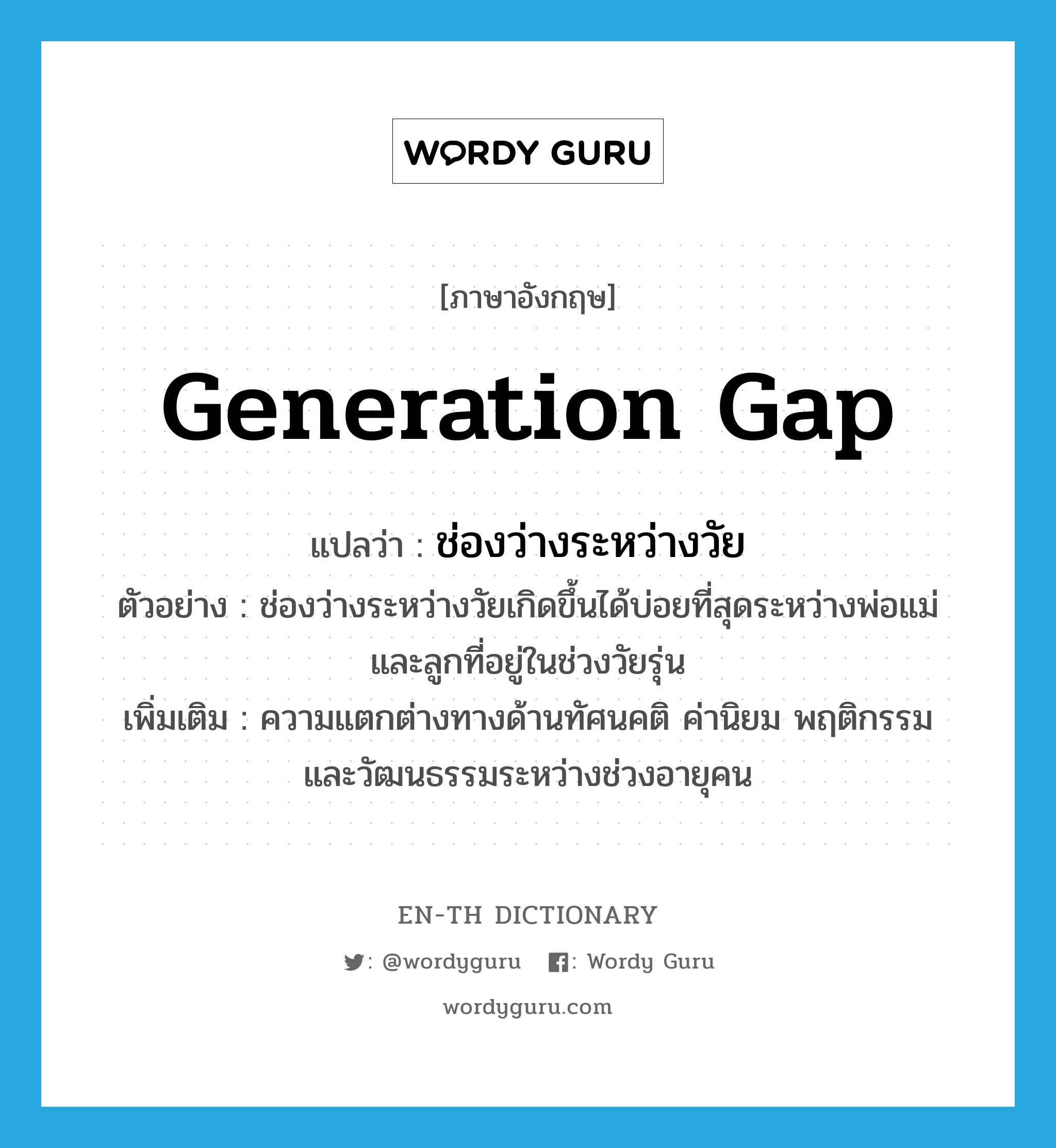 generation gap แปลว่า?, คำศัพท์ภาษาอังกฤษ generation gap แปลว่า ช่องว่างระหว่างวัย ประเภท N ตัวอย่าง ช่องว่างระหว่างวัยเกิดขึ้นได้บ่อยที่สุดระหว่างพ่อแม่และลูกที่อยู่ในช่วงวัยรุ่น เพิ่มเติม ความแตกต่างทางด้านทัศนคติ ค่านิยม พฤติกรรม และวัฒนธรรมระหว่างช่วงอายุคน หมวด N