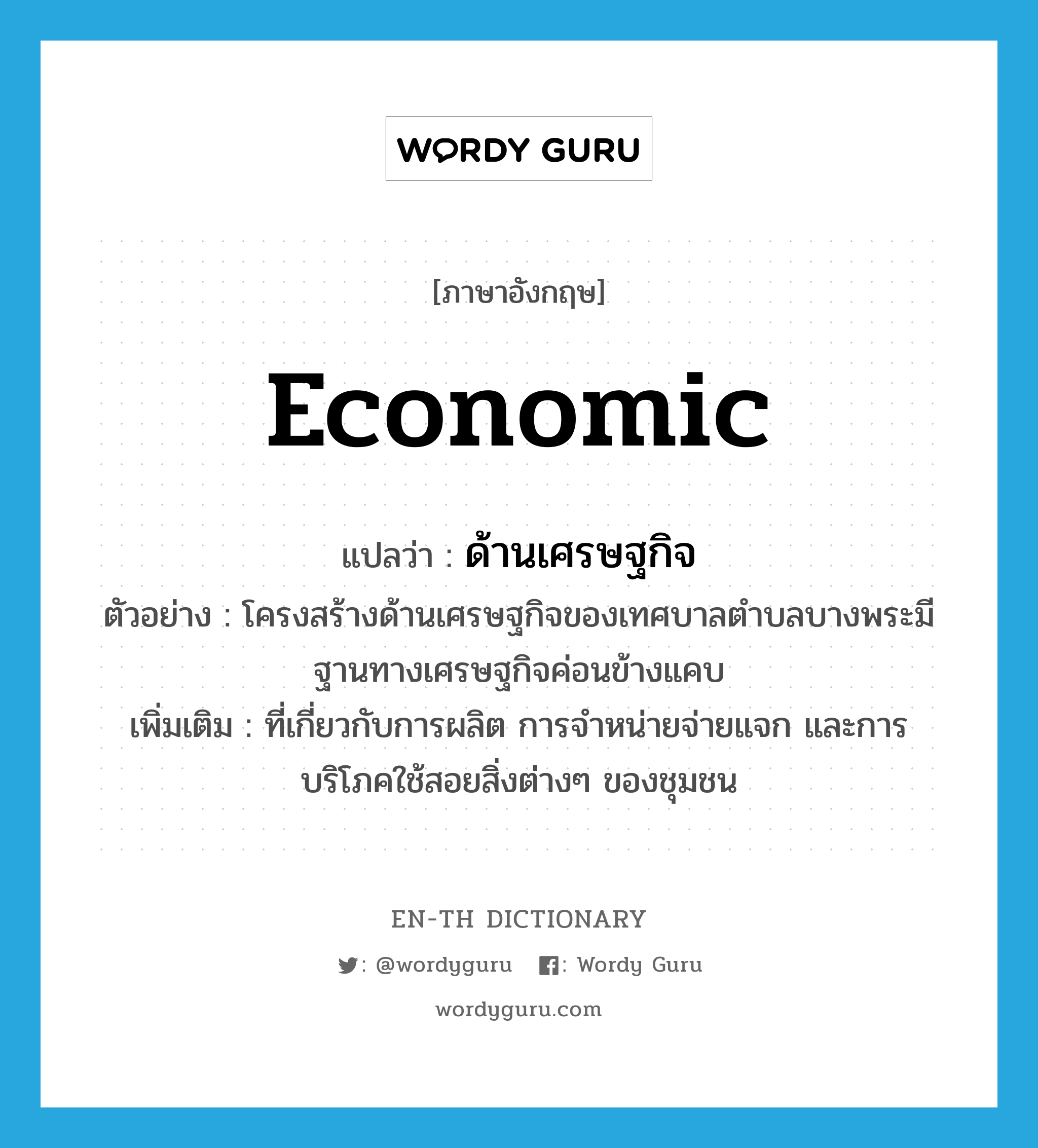 ด้านเศรษฐกิจ ภาษาอังกฤษ?, คำศัพท์ภาษาอังกฤษ ด้านเศรษฐกิจ แปลว่า economic ประเภท ADJ ตัวอย่าง โครงสร้างด้านเศรษฐกิจของเทศบาลตำบลบางพระมีฐานทางเศรษฐกิจค่อนข้างแคบ เพิ่มเติม ที่เกี่ยวกับการผลิต การจำหน่ายจ่ายแจก และการบริโภคใช้สอยสิ่งต่างๆ ของชุมชน หมวด ADJ