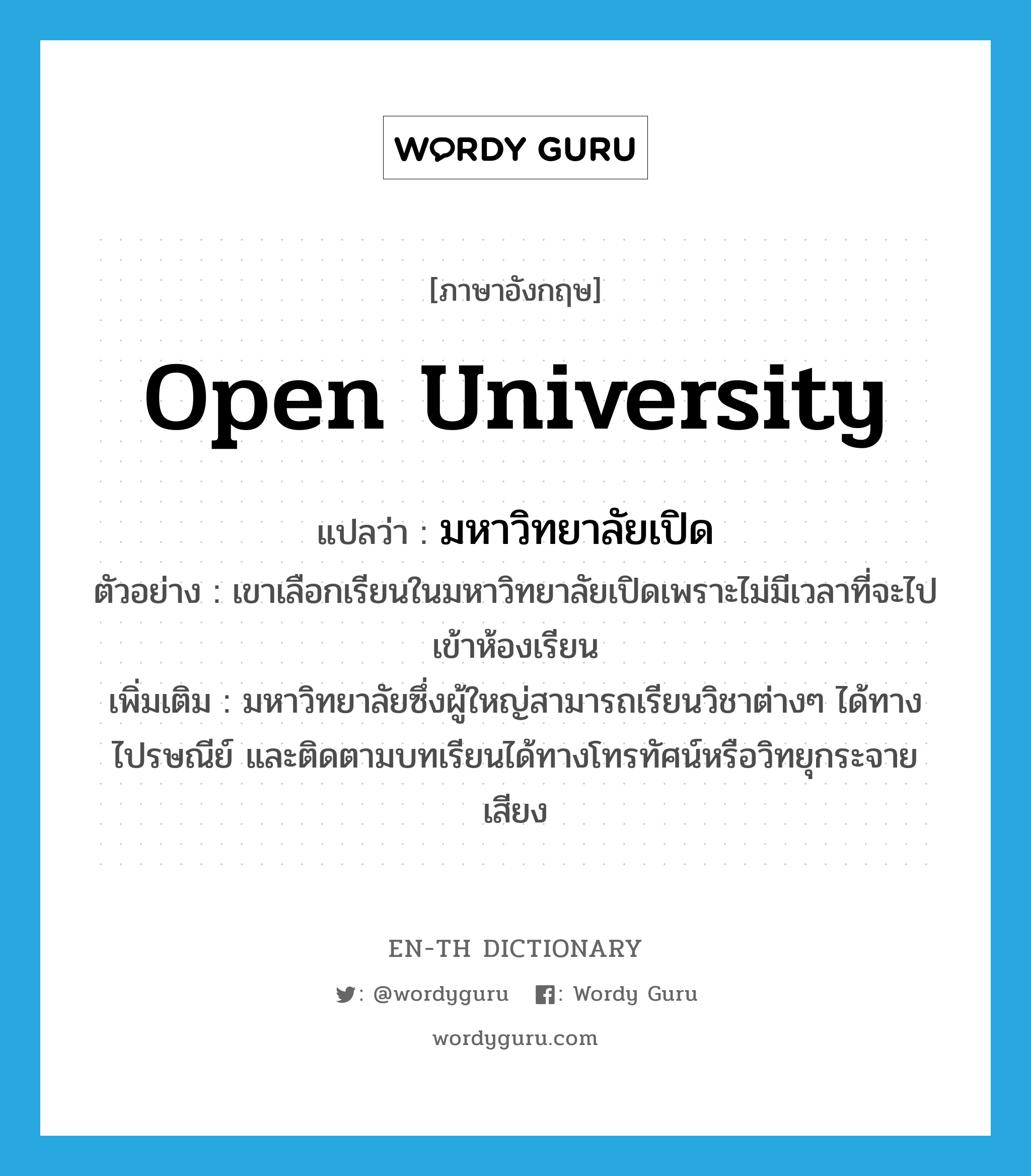 Open University แปลว่า?, คำศัพท์ภาษาอังกฤษ Open University แปลว่า มหาวิทยาลัยเปิด ประเภท N ตัวอย่าง เขาเลือกเรียนในมหาวิทยาลัยเปิดเพราะไม่มีเวลาที่จะไปเข้าห้องเรียน เพิ่มเติม มหาวิทยาลัยซึ่งผู้ใหญ่สามารถเรียนวิชาต่างๆ ได้ทางไปรษณีย์ และติดตามบทเรียนได้ทางโทรทัศน์หรือวิทยุกระจายเสียง หมวด N