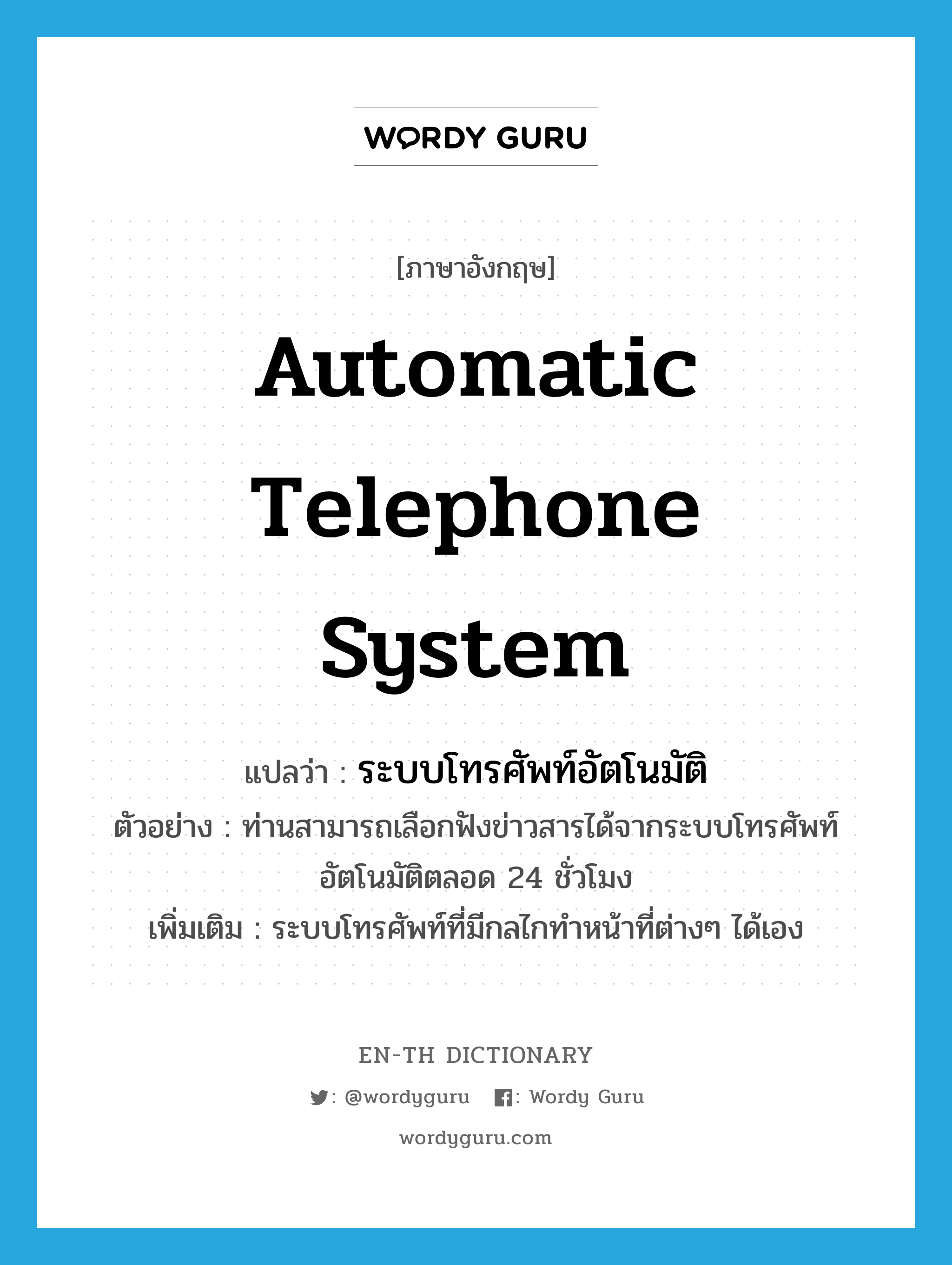 automatic telephone system แปลว่า?, คำศัพท์ภาษาอังกฤษ automatic telephone system แปลว่า ระบบโทรศัพท์อัตโนมัติ ประเภท N ตัวอย่าง ท่านสามารถเลือกฟังข่าวสารได้จากระบบโทรศัพท์อัตโนมัติตลอด 24 ชั่วโมง เพิ่มเติม ระบบโทรศัพท์ที่มีกลไกทำหน้าที่ต่างๆ ได้เอง หมวด N