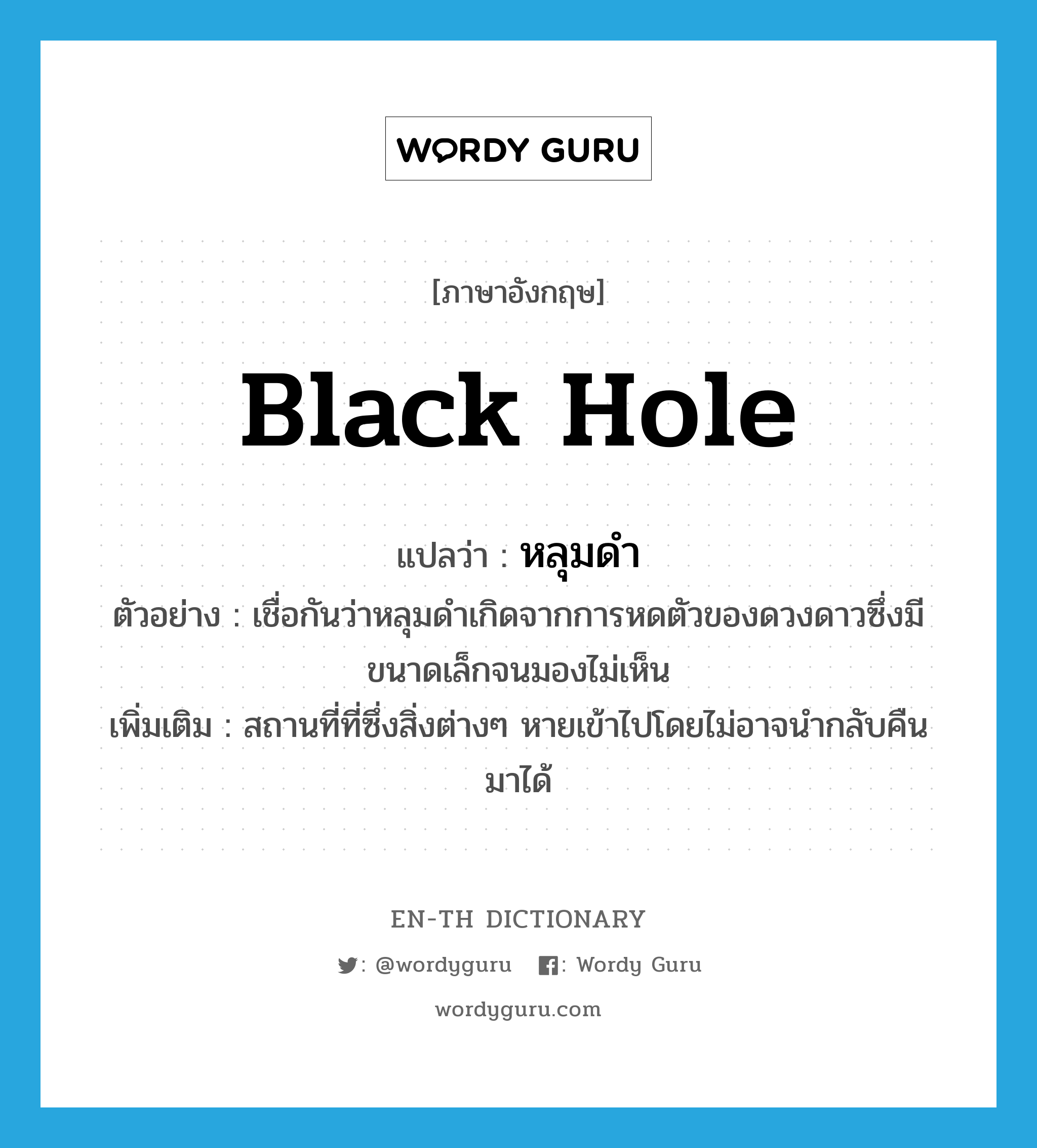 black hole แปลว่า?, คำศัพท์ภาษาอังกฤษ black hole แปลว่า หลุมดำ ประเภท N ตัวอย่าง เชื่อกันว่าหลุมดำเกิดจากการหดตัวของดวงดาวซึ่งมีขนาดเล็กจนมองไม่เห็น เพิ่มเติม สถานที่ที่ซึ่งสิ่งต่างๆ หายเข้าไปโดยไม่อาจนำกลับคืนมาได้ หมวด N