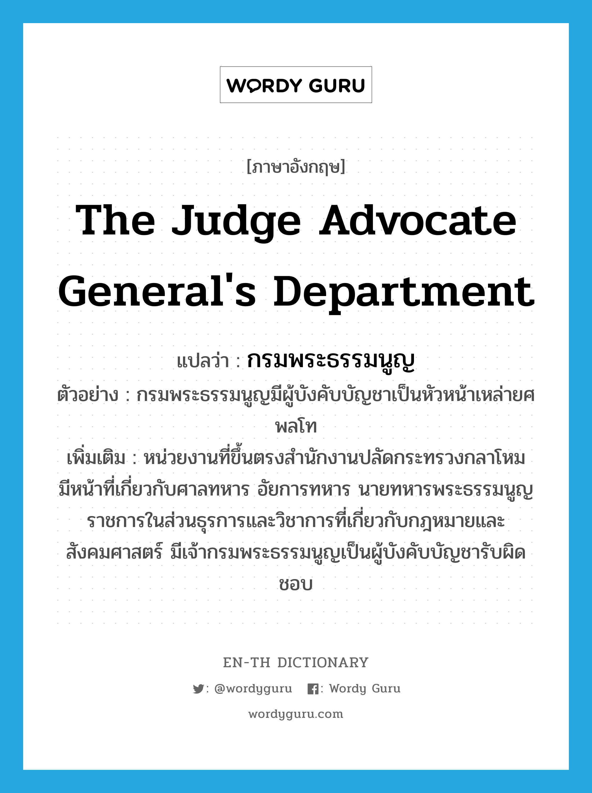 The Judge Advocate General's Department แปลว่า?, คำศัพท์ภาษาอังกฤษ The Judge Advocate General's Department แปลว่า กรมพระธรรมนูญ ประเภท N ตัวอย่าง กรมพระธรรมนูญมีผู้บังคับบัญชาเป็นหัวหน้าเหล่ายศพลโท เพิ่มเติม หน่วยงานที่ขึ้นตรงสำนักงานปลัดกระทรวงกลาโหม มีหน้าที่เกี่ยวกับศาลทหาร อัยการทหาร นายทหารพระธรรมนูญ ราชการในส่วนธุรการและวิชาการที่เกี่ยวกับกฎหมายและสังคมศาสตร์ มีเจ้ากรมพระธรรมนูญเป็นผู้บังคับบัญชารับผิดชอบ หมวด N