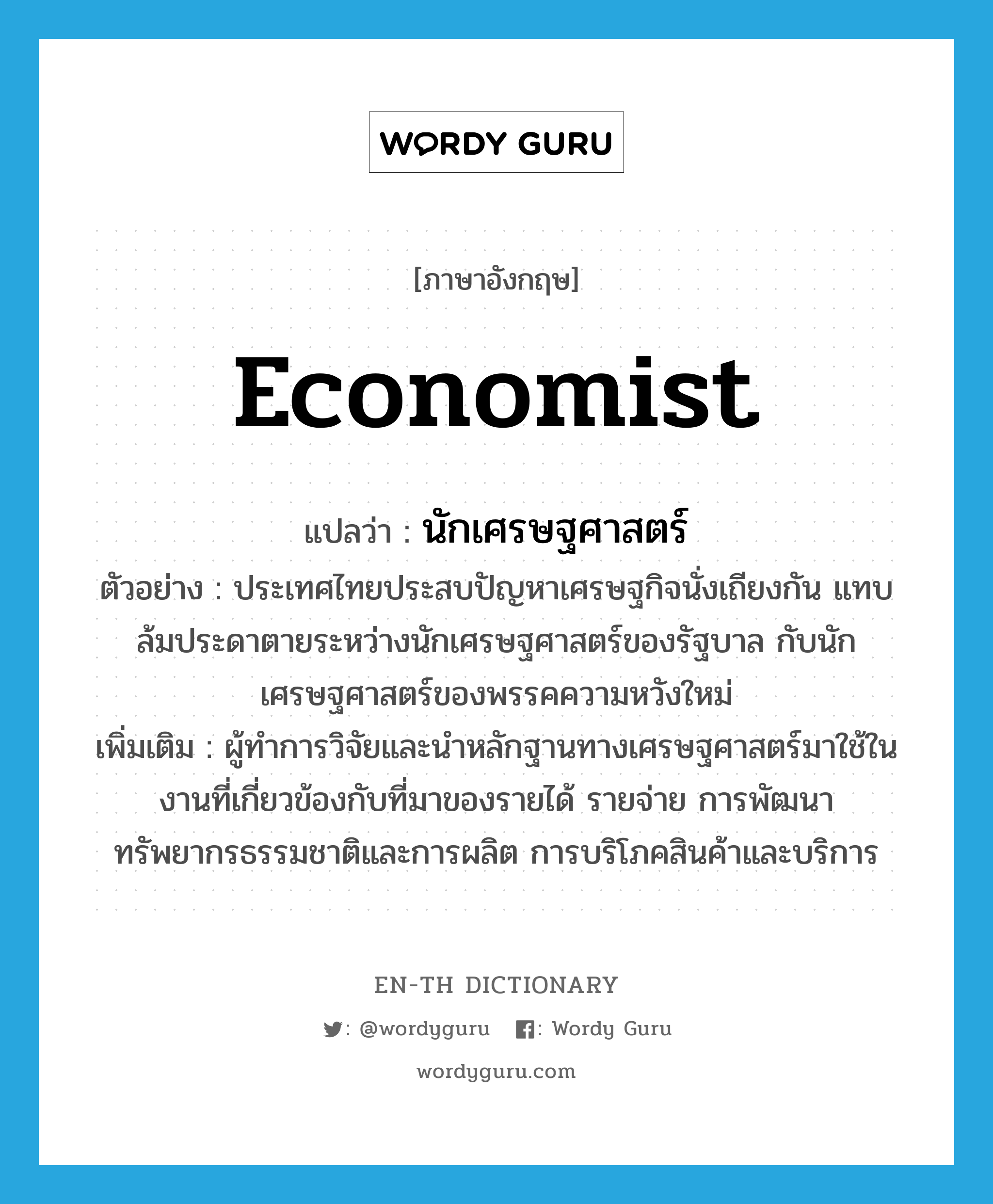 economist แปลว่า?, คำศัพท์ภาษาอังกฤษ economist แปลว่า นักเศรษฐศาสตร์ ประเภท N ตัวอย่าง ประเทศไทยประสบปัญหาเศรษฐกิจนั่งเถียงกัน แทบล้มประดาตายระหว่างนักเศรษฐศาสตร์ของรัฐบาล กับนักเศรษฐศาสตร์ของพรรคความหวังใหม่ เพิ่มเติม ผู้ทำการวิจัยและนำหลักฐานทางเศรษฐศาสตร์มาใช้ในงานที่เกี่ยวข้องกับที่มาของรายได้ รายจ่าย การพัฒนาทรัพยากรธรรมชาติและการผลิต การบริโภคสินค้าและบริการ หมวด N