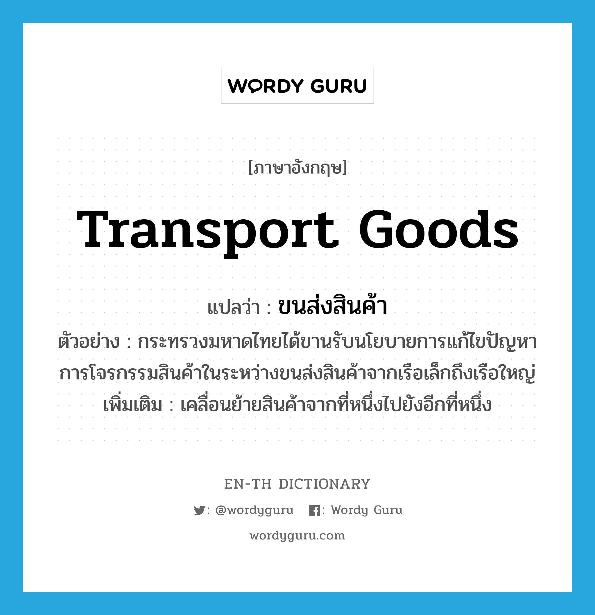 transport goods แปลว่า?, คำศัพท์ภาษาอังกฤษ transport goods แปลว่า ขนส่งสินค้า ประเภท V ตัวอย่าง กระทรวงมหาดไทยได้ขานรับนโยบายการแก้ไขปัญหาการโจรกรรมสินค้าในระหว่างขนส่งสินค้าจากเรือเล็กถึงเรือใหญ่ เพิ่มเติม เคลื่อนย้ายสินค้าจากที่หนึ่งไปยังอีกที่หนึ่ง หมวด V
