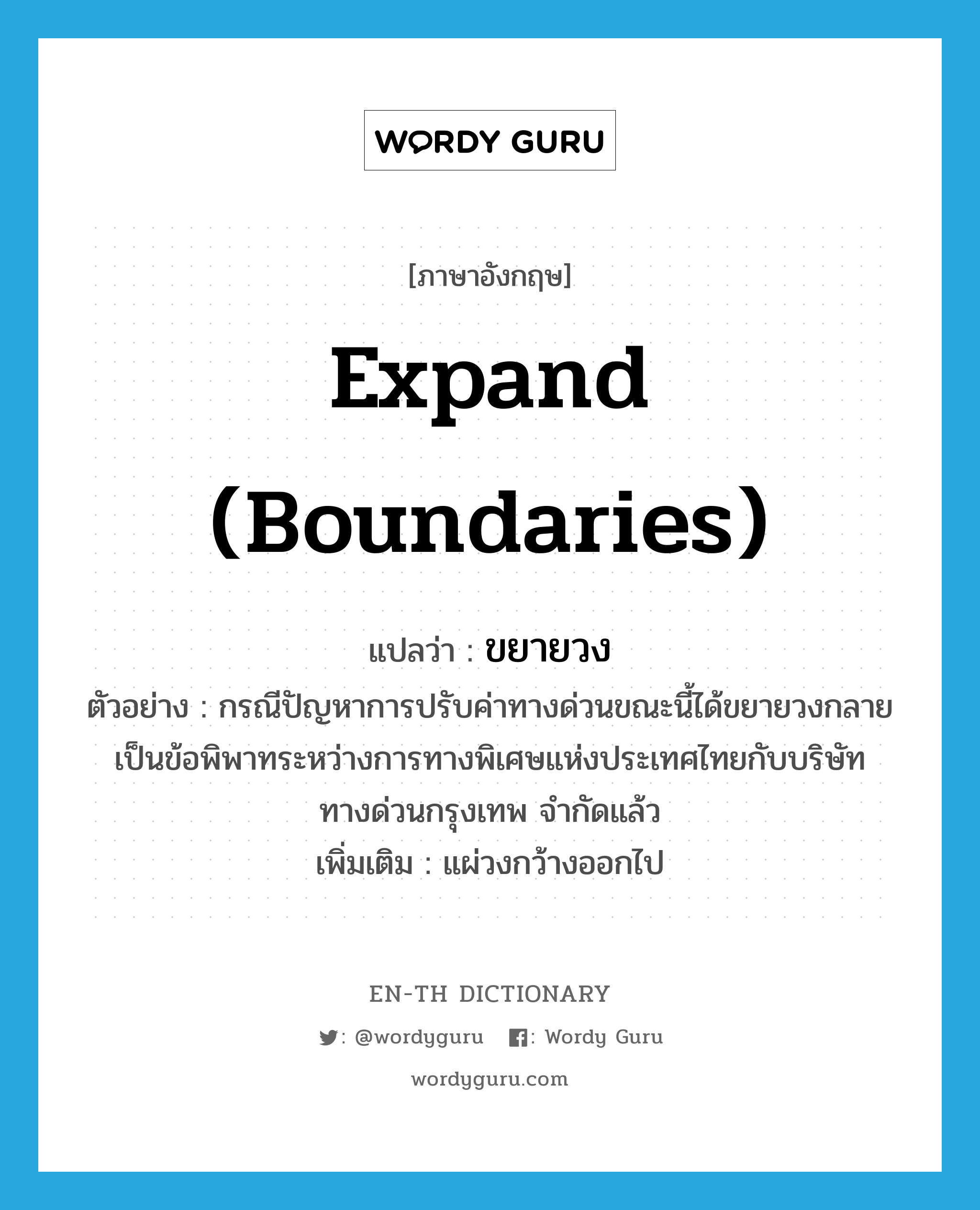 expand (boundaries) แปลว่า?, คำศัพท์ภาษาอังกฤษ expand (boundaries) แปลว่า ขยายวง ประเภท V ตัวอย่าง กรณีปัญหาการปรับค่าทางด่วนขณะนี้ได้ขยายวงกลายเป็นข้อพิพาทระหว่างการทางพิเศษแห่งประเทศไทยกับบริษัททางด่วนกรุงเทพ จำกัดแล้ว เพิ่มเติม แผ่วงกว้างออกไป หมวด V