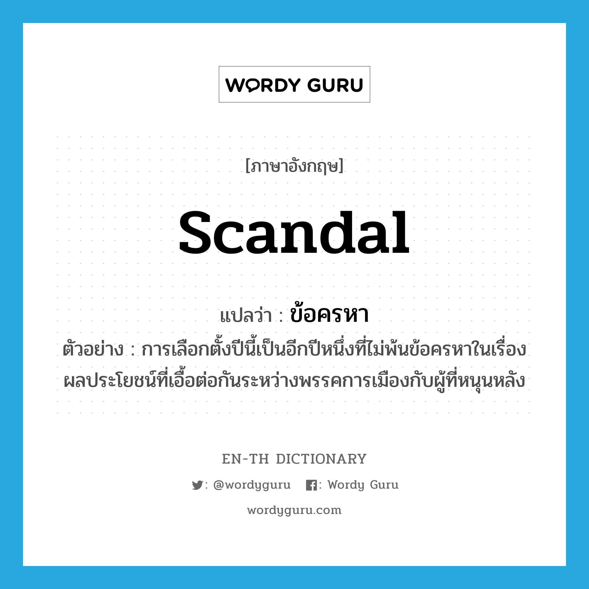 scandal แปลว่า?, คำศัพท์ภาษาอังกฤษ scandal แปลว่า ข้อครหา ประเภท N ตัวอย่าง การเลือกตั้งปีนี้เป็นอีกปีหนึ่งที่ไม่พ้นข้อครหาในเรื่องผลประโยชน์ที่เอื้อต่อกันระหว่างพรรคการเมืองกับผู้ที่หนุนหลัง หมวด N