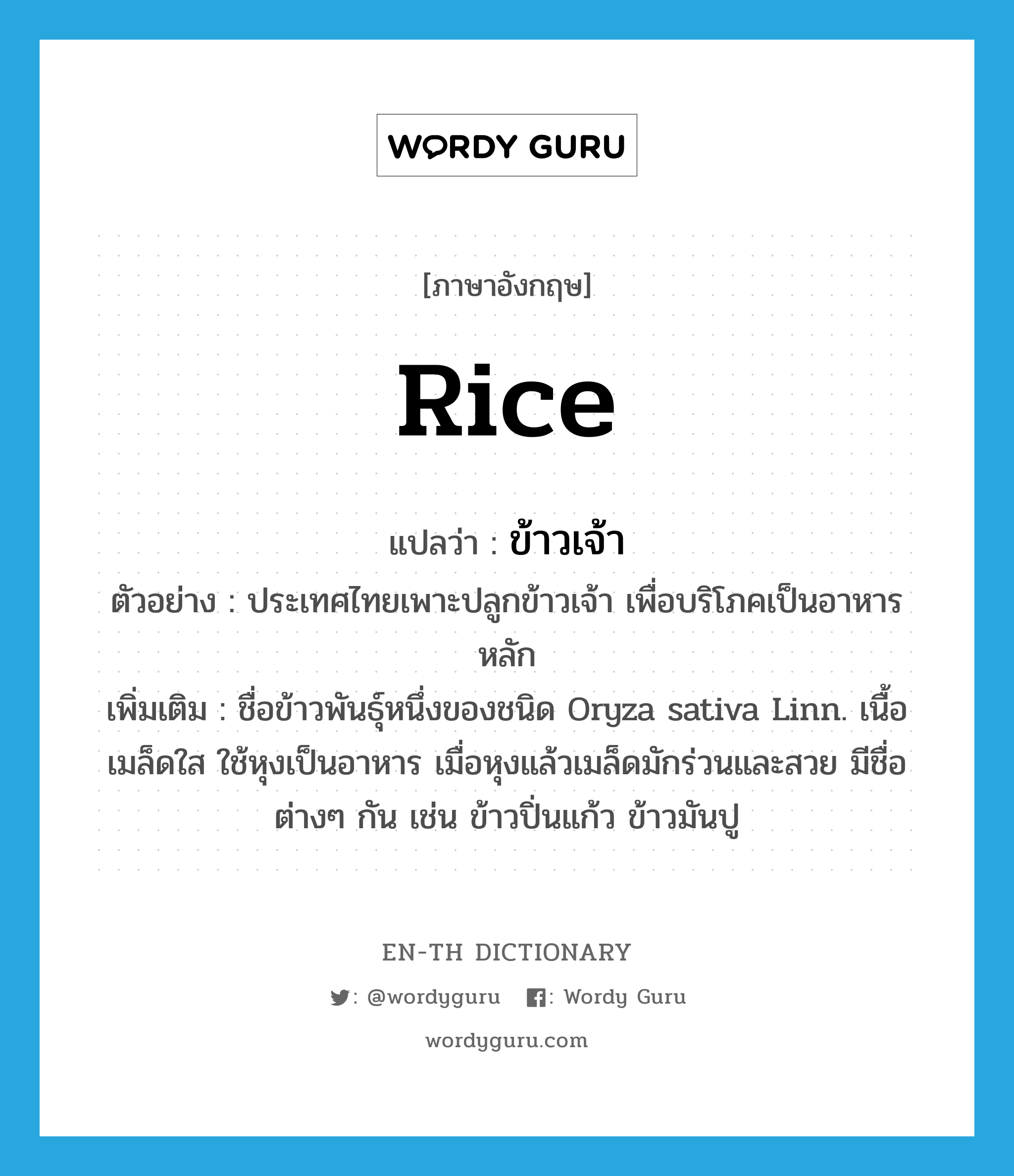 rice แปลว่า?, คำศัพท์ภาษาอังกฤษ rice แปลว่า ข้าวเจ้า ประเภท N ตัวอย่าง ประเทศไทยเพาะปลูกข้าวเจ้า เพื่อบริโภคเป็นอาหารหลัก เพิ่มเติม ชื่อข้าวพันธุ์หนึ่งของชนิด Oryza sativa Linn. เนื้อเมล็ดใส ใช้หุงเป็นอาหาร เมื่อหุงแล้วเมล็ดมักร่วนและสวย มีชื่อต่างๆ กัน เช่น ข้าวปิ่นแก้ว ข้าวมันปู หมวด N