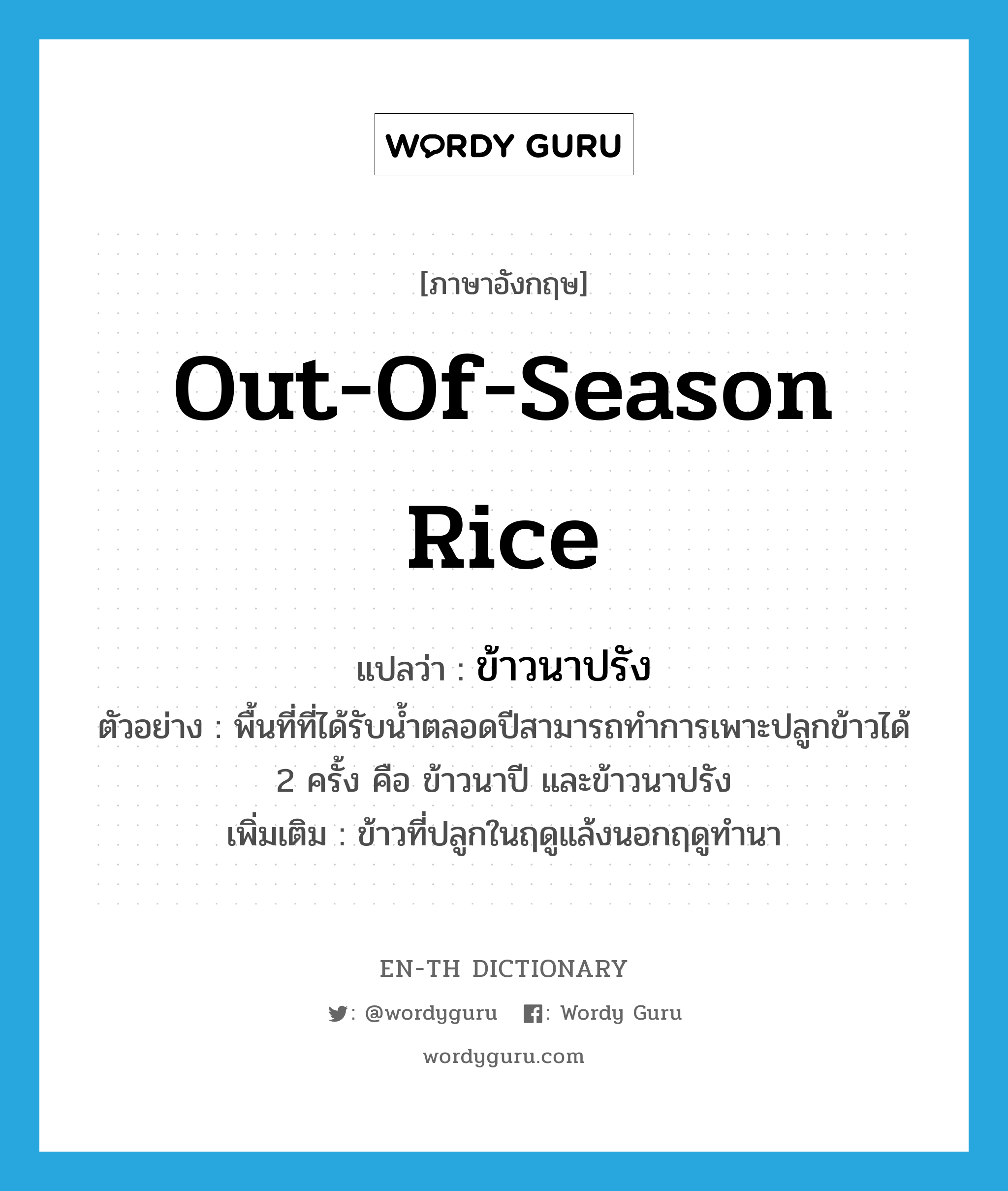 out-of-season rice แปลว่า?, คำศัพท์ภาษาอังกฤษ out-of-season rice แปลว่า ข้าวนาปรัง ประเภท N ตัวอย่าง พื้นที่ที่ได้รับน้ำตลอดปีสามารถทำการเพาะปลูกข้าวได้ 2 ครั้ง คือ ข้าวนาปี และข้าวนาปรัง เพิ่มเติม ข้าวที่ปลูกในฤดูแล้งนอกฤดูทำนา หมวด N