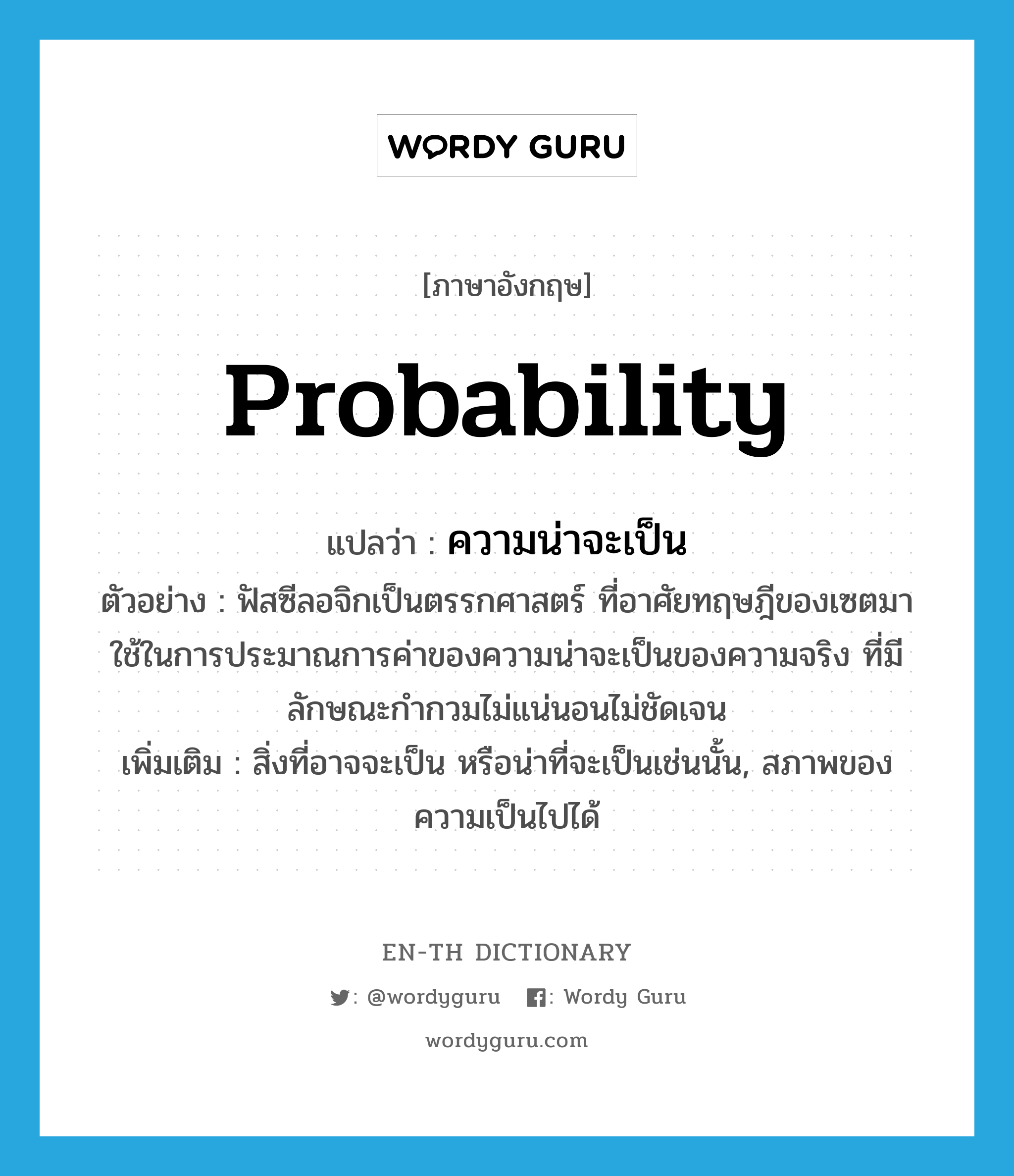 probability แปลว่า?, คำศัพท์ภาษาอังกฤษ probability แปลว่า ความน่าจะเป็น ประเภท N ตัวอย่าง ฟัสซีลอจิกเป็นตรรกศาสตร์ ที่อาศัยทฤษฎีของเซตมาใช้ในการประมาณการค่าของความน่าจะเป็นของความจริง ที่มีลักษณะกำกวมไม่แน่นอนไม่ชัดเจน เพิ่มเติม สิ่งที่อาจจะเป็น หรือน่าที่จะเป็นเช่นนั้น, สภาพของความเป็นไปได้ หมวด N